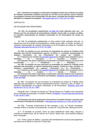 § 5º - Considera-se revogado ou reformado o prejulgado sempre que a Câmara de Justiça
do Trabalho, funcionando completa, pronunciar-se, em tese ou em concreto, sobre a hipótese
do prejulgado, firmando nova interpretação. Em tais casos, o acordão fará remissão expressa à
alteração ou revogação do prejulgado. (Revogado pela Lei nº 7.033, de 5.10.1982)

CAPÍTULO VII

DA APLICAÇÃO DAS PENALIDADES

      Art. 903. As penalidades estabelecidas no título VIII serão aplicadas pelo Juiz , ou
tribunal, que tiver de conhecer da desobediência, violação, recusa, falta, ou coação, ex-officio,
ou mediante representação de qualquer interessado ou da Procuradoria da Justiça do
Trabalho.

      Art. 903. As penalidades estabelecidas no título anterior serão aplicadas pelo juiz, ou
tribunal que tiver de conhecer da desobediência, violção recusa, falta, ou coação, ex-offício, ou
mediante, representação de qualquer interessado ou da Procuradoria da Justiça do Trabalho.
(Redação dada pela Decreto Lei nº 8.737, de 1946)

      Art. 904. As sanções em que incorrerem as autoridades da Justiça do Trabalho serão
aplicadas pelo tribunal imediatamente superior, ex-officio, o u mediante representação de
qualquer     interessado    ou    da    Procuradoria     da    Justiça    do    Trabalho.
     § 1º Tratando-se de membro do Conselho Nacional do Trabalho será competente para a
imposição           de        execuções         o          Conselho          Federal.
     § 2º Enquanto não estiver organizado e funcionando o Conselho Federal, o processo será
encaminhado              à          Presidência            da           República.
      Art. 904. As sanções em que incorrerem as autoridades da Justiça do Trabalho serão
aplicadas pela autoridade ou tribunal imediatamente superior, conforme o caso, ex-officio, ou
mediante      representação    de    qualquer    interessado    ou     da    Procuradoria.
     § 1º Tratando-se de membro do Conselho Nacional do Trabalho será competente para a
imposição            de        sanções          o          Senado           Federal.
     § 2º Enquanto não estiver organizado e funcionando o Senado Federal, será competente
para a imposição de sanções o Presidente da República. (Redação dada pela Decreto Lei nº
8.737, de 1946)

      Art. 904 - As sanções em que incorrerem as autoridades da Justiça do Trabalho serão
aplicadas pela autoridade ou Tribunal imediatamente superior, conforme o caso, ex officio, ou
mediante representação de qualquer interessado ou da Procuradoria. (Redação dada pelo
Decreto-lei nº 8.737, de 19.1.1946)

     Parágrafo único. Tratando de membro do Tribunal Superior do Trabalho será competente
para a imposição de execuções o Conselho Federal. (Parágrafo 1º renumerado pelo Decreto-lei
nº 229, de 28.2.1967)

    § 2º Enquanto não estiver organizado e funcionando o Conselho Federal, o processo será
encaminhado à Presidência da República. (Revogado pelo Decreto-Lei nº 229, de 28.2.1967)

    Art. 905 - Tomando conhecimento do fato imputado, o Juiz, ou Tribunal competente,
mandará notificar o acusado, para apresentar, no prazo de 15 (quinze) dias, defesa por escrito.

     § 1º - É facultado ao acusado, dentro do prazo estabelecido neste artigo, requerer a
produção de testemunhas, até ao máximo de 5 (cinco). Nesse caso, será marcada audiência
para a inquirição.

     § 2º - Findo o prazo de defesa, o processo será imediatamente concluso para julgamento,
que deverá ser proferido no prazo de 10 (dez) dias.
 