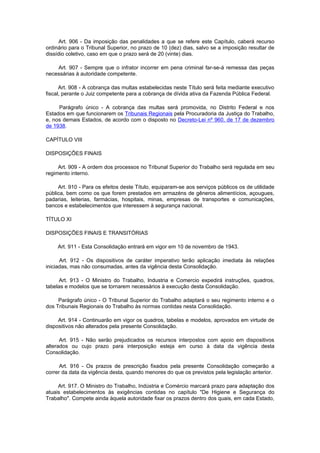Art. 906 - Da imposição das penalidades a que se refere este Capítulo, caberá recurso
ordinário para o Tribunal Superior, no prazo de 10 (dez) dias, salvo se a imposição resultar de
dissídio coletivo, caso em que o prazo será de 20 (vinte) dias.

    Art. 907 - Sempre que o infrator incorrer em pena criminal far-se-á remessa das peças
necessárias à autoridade competente.

      Art. 908 - A cobrança das multas estabelecidas neste Título será feita mediante executivo
fiscal, perante o Juiz competente para a cobrança de dívida ativa da Fazenda Pública Federal.

     Parágrafo único - A cobrança das multas será promovida, no Distrito Federal e nos
Estados em que funcionarem os Tribunais Regionais pela Procuradoria da Justiça do Trabalho,
e, nos demais Estados, de acordo com o disposto no Decreto-Lei nº 960, de 17 de dezembro
de 1938.

CAPÍTULO VIII

DISPOSIÇÕES FINAIS

     Art. 909 - A ordem dos processos no Tribunal Superior do Trabalho será regulada em seu
regimento interno.

     Art. 910 - Para os efeitos deste Título, equiparam-se aos serviços públicos os de utilidade
pública, bem como os que forem prestados em armazéns de gêneros alimentícios, açougues,
padarias, leiterias, farmácias, hospitais, minas, empresas de transportes e comunicações,
bancos e estabelecimentos que interessem à segurança nacional.

TÍTULO XI

DISPOSIÇÕES FINAIS E TRANSITÓRIAS

     Art. 911 - Esta Consolidação entrará em vigor em 10 de novembro de 1943.

      Art. 912 - Os dispositivos de caráter imperativo terão aplicação imediata às relações
iniciadas, mas não consumadas, antes da vigência desta Consolidação.

     Art. 913 - O Ministro do Trabalho, Industria e Comercio expedirá instruções, quadros,
tabelas e modelos que se tornarem necessários à execução desta Consolidação.

     Parágrafo único - O Tribunal Superior do Trabalho adaptará o seu regimento interno e o
dos Tribunais Regionais do Trabalho às normas contidas nesta Consolidação.

     Art. 914 - Continuarão em vigor os quadros, tabelas e modelos, aprovados em virtude de
dispositivos não alterados pela presente Consolidação.

      Art. 915 - Não serão prejudicados os recursos interpostos com apoio em dispositivos
alterados ou cujo prazo para interposição esteja em curso à data da vigência desta
Consolidação.

      Art. 916 - Os prazos de prescrição fixados pela presente Consolidação começarão a
correr da data da vigência desta, quando menores do que os previstos pela legislação anterior.

     Art. 917. O Ministro do Trabalho, Indústria e Comércio marcará prazo para adaptação dos
atuais estabelecimentos às exigências contidas no capítulo "De Higiene e Segurança do
Trabalho". Compete ainda àquela autoridade fixar os prazos dentro dos quais, em cada Estado,
 