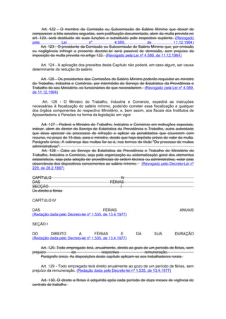 Art. 122 - O membro da Comissão ou Subcomissão de Salário Mínimo que deixar de
comparecer a três sessões seguidas, sem justificação documentada, alem da multa prevista no
art. 120, será destituido de suas funções e substituido pelo respectivo suplente. (Revogado
pela               Lei            nº            4.589,             de             11.12.1964)
      Art. 123 - O presidente da Comissão ou Subcomissão de Salário Mínimo que, por omissão
ou negligência infringir o presente decreto-lei será passivel de demissão, sem prejuízo da
imposição da multa prevista no artigo 122. (Revogado pela Lei nº 4.589, de 11.12.1964)

     Art. 124 - A aplicação dos preceitos deste Capítulo não poderá, em caso algum, ser causa
determinante da redução do salário.

     Art. 125 - Os presidentes das Comissões de Salário Mínimo poderão requisitar ao ministro
do Trabalho, Indústria e Comércio, por intermédio do Serviço de Estatística da Previdência e
Trabalho do seu Ministério, os funcionários de que necessitarem. (Revogado pela Lei nº 4.589,
de 11.12.1964)

     Art. 126 - O Ministro do Trabalho, Industria e Comercio, expedirá as instruções
necessárias à fiscalização do salário mínimo, podendo cometer essa fiscalização a qualquer
dos órgãos componentes do respectivo Ministério, e, bem assim, aos fiscais dos Institutos de
Aposentadoria e Pensões na forma da legislação em vigor.

      Art. 127 - Poderá o Ministro do Trabalho, Indústria e Comércio em instruções especiais,
indicar, alem do diretor do Serviço de Estatística da Previdência e Trabalho, outra autoridade
que deva apreciar os processos de infração e aplicar as penalidades que couverem com
recurso, no prazo de 15 dias, para o ministro, desde que haja depósito prévio do valor da multa.
Parágrafo único. A cobrança das multas far-se-á, nos termos do título "Do processo de multas
administrativas".
      Art. 128 - Cabe ao Serviço de Estatística da Previdência e Trabalho do Ministério do
Trabalho, Indústria e Comércio, seja pela organização ou sistematização geral dos elementos
estastísticos, seja pela adoção de providências de ordem técnica ou administrativa, velar pela
observância dos dispositivos concernentes ao salário mínimo. (Revogado pelo Decreto-Lei nº
229, de 28.2.1967)

CAPÍTULO                                           IV
DAS                                           FÉRIAS
SECÇÃO                                             I
Do direito a férias

CAPÍTULO IV

DAS                                      FÉRIAS                                        ANUAIS
(Redação dada pelo Decreto-lei nº 1.535, de 13.4.1977)

SEÇÃO I

DO       DIREITO         A          FÉRIAS         E         DA         SUA         DURAÇÃO
(Redação dada pelo Decreto-lei nº 1.535, de 13.4.1977)

     Art. 129. Todo empregado terá, anualmente, direito ao gozo de um período de férias, sem
prejuizo               da               respectiva               remuneração.
     Parágrafo único. As disposições deste capítulo aplicam-se aos trabalhadores rurais.

     Art. 129 - Todo empregado terá direito anualmente ao gozo de um período de férias, sem
prejuízo da remuneração. (Redação dada pelo Decreto-lei nº 1.535, de 13.4.1977)

     Art. 130. O direito a férias é adquirido após cada período de doze meses de vigência do
contrato de trabalho.
 