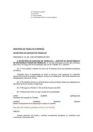 12º Professores (privados)
                         13º Escritores
                         14º Autores teatrais
                         15º Compositores artísticos, musicais e plásticos




MINISTÉRIO DO TRABALHO E EMPREGO

SECRETARIA DE INSPEÇÃO DO TRABALHO

PORTARIA N.° 20, DE 13 DE SETEMBRO DE 2001

      A SECRETÁRIA DE INSPEÇÃO DO TRABALHO e o DIRETOR DO DEPARTAMENTO
DE SEGURANÇA E SAÚDE NO TRABALHO, no uso das atribuições que lhes são conferidas
pelo inciso I do artigo 405 da Consolidação das Leis do Trabalho–CLT, resolvem:

    Art. 1º Fica proibido o trabalho do menor de 18 (dezoito) anos nas atividades constantes
do Anexo I.

      Parágrafo único. A classificação do locais ou serviços como perigosos ou insalubres
decorre do princípio da proteção integral à criança e ao adolescente, não sendo extensiva aos
trabalhadores maiores de 18 anos.

     Art. 2º Os trabalhos técnico ou administrativos serão permitidos, desde que realizados fora
das áreas de risco à saúde e à segurança.

     Art. 3º Revoga-se a Portaria n.º 06, de 05 de fevereiro de 2001.

     Art. 4º Esta portaria entra em vigor na data de sua publicação.

VERA                                       OLÍMPIA                               GONÇALVES
Secretária de Inspeção do Trabalho

JUAREZ                     CORREIA                   BARROS                            JÚNIOR
Diretor do Departamento de Segurança e Saúde no Trabalho

Este texto não substitui o publicado no D.O.U. de 14.9.2001

ANEXO I

    Quadro descritivo dos locais e serviços considerados perigosos ou insalubres para
menores de 18 (dezoito) anos
 