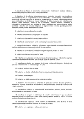 1. trabalhos de afiação de ferramentas e instrumentos metálicos em afiadora, rebolo ou
esmeril, sem proteção coletiva contra partículas volantes

     2. trabalhos de direção de veículos automotores e direção, operação, manutenção ou
limpeza de máquinas ou equipamentos, quando motorizados e em movimento, a saber: tratores
e máquinas agrícolas, máquinas de laminação, forja e de corte de metais, máquinas de padaria
como misturadores e cilindros de massa, máquinas de fatiar, máquinas em trabalhos com
madeira, serras circulares, serras de fita e guilhotinas, esmeris, moinhos, cortadores e
misturadores, equipamentos em fábricas de papel, guindastes ou outros similares, sendo
permitido o trabalho em veículos, máquinas ou equipamentos parados, quando possuírem
sistema que impeça o seu acionamento acidental

    3. trabalhos na construção civil ou pesada

    4. trabalhos em cantarias ou no preparo de cascalho

    5. trabalhos na lixa nas fábricas de chapéu ou feltro

    6. trabalhos de jateamento em geral, exceto em processos enclausurados

    7. trabalhos de douração, prateação, niquelação, galvanoplastia, anodização de alumínio,
banhos metálicos ou com desprendimento de fumos metálicos

    8. trabalhos na operação industrial de reciclagem de papel, plástico ou metal

    9. trabalhos no preparo de plumas ou crinas

    10. trabalhos com utilização de instrumentos ou ferramentas de uso industrial ou agrícola
com riscos de perfurações e cortes, sem proteção capaz de controlar o risco

     11. trabalhos no plantio, com exceção da limpeza, nivelamento de solo e desbrote; na
colheita, beneficiamento ou industrialização do fumo

    12. trabalhos em fundições em geral

    13. trabalhos no plantio, colheita, beneficiamento ou industrialização do sisal

    14. trabalhos em tecelagem

    15. trabalhos na coleta, seleção ou beneficiamento de lixo

      16. trabalhos no manuseio ou aplicação de produtos químicos de uso agrícola ou
veterinário, incluindo limpeza de equipamentos, descontaminação, disposição ou retorno de
recipientes vazios

     17. trabalhos na extração ou beneficiamento de mármores, granitos, pedras preciosas,
semi-preciosas ou outros bens minerais

     18. trabalhos de lavagem ou lubrificação de veículos automotores em que se utilizem
solventes orgânicos ou inorgânicos, óleo diesel, desengraxantes ácidos ou básicos ou outros
produtos derivados de óleos minerais

     19. trabalhos com exposição a ruído contínuo ou intermitente, acima do nível de ação
previsto na legislação pertinente em vigor, ou a ruído de impacto

    20. trabalhos com exposição a radiações ionizantes
 