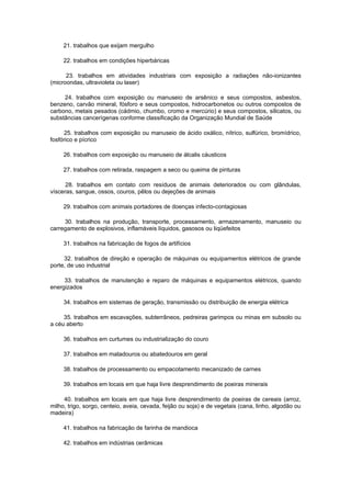 21. trabalhos que exijam mergulho

     22. trabalhos em condições hiperbáricas

      23. trabalhos em atividades industriais com exposição a radiações não-ionizantes
(microondas, ultravioleta ou laser)

     24. trabalhos com exposição ou manuseio de arsênico e seus compostos, asbestos,
benzeno, carvão mineral, fósforo e seus compostos, hidrocarbonetos ou outros compostos de
carbono, metais pesados (cádmio, chumbo, cromo e mercúrio) e seus compostos, silicatos, ou
substâncias cancerígenas conforme classificação da Organização Mundial de Saúde

     25. trabalhos com exposição ou manuseio de ácido oxálico, nítrico, sulfúrico, bromídrico,
fosfórico e pícrico

     26. trabalhos com exposição ou manuseio de álcalis cáusticos

     27. trabalhos com retirada, raspagem a seco ou queima de pinturas

      28. trabalhos em contato com resíduos de animais deteriorados ou com glândulas,
vísceras, sangue, ossos, couros, pêlos ou dejeções de animais

     29. trabalhos com animais portadores de doenças infecto-contagiosas

     30. trabalhos na produção, transporte, processamento, armazenamento, manuseio ou
carregamento de explosivos, inflamáveis líquidos, gasosos ou liqüefeitos

     31. trabalhos na fabricação de fogos de artifícios

     32. trabalhos de direção e operação de máquinas ou equipamentos elétricos de grande
porte, de uso industrial

     33. trabalhos de manutenção e reparo de máquinas e equipamentos elétricos, quando
energizados

     34. trabalhos em sistemas de geração, transmissão ou distribuição de energia elétrica

     35. trabalhos em escavações, subterrâneos, pedreiras garimpos ou minas em subsolo ou
a céu aberto

     36. trabalhos em curtumes ou industrialização do couro

     37. trabalhos em matadouros ou abatedouros em geral

     38. trabalhos de processamento ou empacotamento mecanizado de carnes

     39. trabalhos em locais em que haja livre desprendimento de poeiras minerais

     40. trabalhos em locais em que haja livre desprendimento de poeiras de cereais (arroz,
milho, trigo, sorgo, centeio, aveia, cevada, feijão ou soja) e de vegetais (cana, linho, algodão ou
madeira)

     41. trabalhos na fabricação de farinha de mandioca

     42. trabalhos em indústrias cerâmicas
 