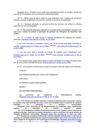 Parágrafo único - O direito comum será fonte subsidiária do direito do trabalho, naquilo em
que não for incompatível com os princípios fundamentais deste.

    Art. 9º - Serão nulos de pleno direito os atos praticados com o objetivo de desvirtuar,
impedir ou fraudar a aplicação dos preceitos contidos na presente Consolidação.

     Art. 10 - Qualquer alteração na estrutura jurídica da empresa não afetará os direitos
adquiridos por seus empregados.

     Art. 11. Não havendo disposição especial em contrário nesta Consolidação, prescreve em
dois anos o direito de pleitear a reparação de qualquer ato infringente de dispositivo nela
contido.

     Art. 11 - O direito de ação quanto a créditos resultantes das relações de trabalho
prescreve: (Redação dada pela Lei nº 9.658, de 5.6.1998)

     I - em cinco anos para o trabalhador urbano, até o limite de dois anos após a extinção do
contrato; (Incluído pela Lei nº 9.658, de 5.6.1998)           (Vide Emenda Constitucional nº 28
de 25.5.2000)

     Il - em dois anos, após a extinção do contrato de trabalho, para o trabalhador rural.
(Incluído pela Lei nº 9.658, de 5.6.1998)               (Vide Emenda Constitucional nº 28 de
25.5.2000)

      § 1º O disposto neste artigo não se aplica às ações que tenham por objeto anotações para
fins de prova junto à Previdência Social. (Incluído pela Lei nº 9.658, de 5.6.1998)

     Art. 12 - Os preceitos concernentes ao regime de seguro social são objeto de lei especial.

        TÍTULO II

        DAS NORMAS GERAIS DE TUTELA DO TRABALHO

        CAPÍTULO I

        DA IDENTIFICAÇÃO PROFISSIONAL

        SEÇÃO I

        DA CARTEIRA PROFISSIONAL

        DA     CARTEIRA        DE       TRABALHO          E         PREVIDÊNCIA          SOCIAL
        (Redação dada pelo Decreto-lei nº 926, de 10.10.1969)

      Art. 13. É adotada no território nacional, a carteira profissional, para as pessoas maiores
de dezoito anos, sem distinção de sexo, e que será obrigatória para o exercício de qualquer
emprego             ou           prestação             de           serviços         remunerados.
      Parágrafo único. Excetuam-se da obrigatoriedade as profissões cujos regulamentos
cogitem          da          expedição           de        carteira         especial      própria.
       Art. 13. É obrigatória a Carteira Profissional prevista nesse Capítulo, para o exercício de
qualquer emprêgo, ainda que em caráter temporário, e para o exercício, por conta própria, de
atividade profissional remunerada. (Redação dada pelo Decreto-Lei nº 229, de 1967)
      § 1º Equipara-se à Carteira Profissional a carteira especial instituída para o exercício de
emprego em atividade disciplinada por regulamentação própria, bem como a do menor de que
trata a Seção Ill, do Capitulo IV, do Titulo III desta Consolidação. (Redação dada pelo Decreto-
Lei                     nº                      229,                    de                  1967)
 