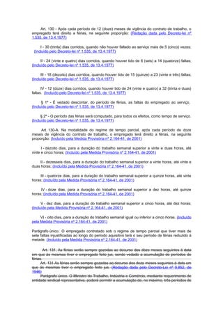 Art. 130 - Após cada período de 12 (doze) meses de vigência do contrato de trabalho, o
empregado terá direito a férias, na seguinte proporção: (Redação dada pelo Decreto-lei nº
1.535, de 13.4.1977)

     I - 30 (trinta) dias corridos, quando não houver faltado ao serviço mais de 5 (cinco) vezes;
 (Incluído pelo Decreto-lei nº 1.535, de 13.4.1977)

      II - 24 (vinte e quatro) dias corridos, quando houver tido de 6 (seis) a 14 (quatorze) faltas;
(Incluído pelo Decreto-lei nº 1.535, de 13.4.1977)

      III - 18 (dezoito) dias corridos, quando houver tido de 15 (quinze) a 23 (vinte e três) faltas;
(Incluído pelo Decreto-lei nº 1.535, de 13.4.1977)

      IV - 12 (doze) dias corridos, quando houver tido de 24 (vinte e quatro) a 32 (trinta e duas)
faltas. (Incluído pelo Decreto-lei nº 1.535, de 13.4.1977)

      § 1º - É vedado descontar, do período de férias, as faltas do empregado ao serviço.
(Incluído pelo Decreto-lei nº 1.535, de 13.4.1977)

      § 2º - O período das férias será computado, para todos os efeitos, como tempo de serviço.
(Incluído pelo Decreto-lei nº 1.535, de 13.4.1977)

     Art. 130-A. Na modalidade do regime de tempo parcial, após cada período de doze
meses de vigência do contrato de trabalho, o empregado terá direito a férias, na seguinte
proporção: (Incluído pela Medida Provisória nº 2.164-41, de 2001)

      I - dezoito dias, para a duração do trabalho semanal superior a vinte e duas horas, até
vinte e cinco horas; (Incluído pela Medida Provisória nº 2.164-41, de 2001)

    II - dezesseis dias, para a duração do trabalho semanal superior a vinte horas, até vinte e
duas horas; (Incluído pela Medida Provisória nº 2.164-41, de 2001)

     III - quatorze dias, para a duração do trabalho semanal superior a quinze horas, até vinte
horas; (Incluído pela Medida Provisória nº 2.164-41, de 2001)

     IV - doze dias, para a duração do trabalho semanal superior a dez horas, até quinze
horas; (Incluído pela Medida Provisória nº 2.164-41, de 2001)

      V - dez dias, para a duração do trabalho semanal superior a cinco horas, até dez horas;
(Incluído pela Medida Provisória nº 2.164-41, de 2001)

     VI - oito dias, para a duração do trabalho semanal igual ou inferior a cinco horas. (Incluído
pela Medida Provisória nº 2.164-41, de 2001)

Parágrafo único. O empregado contratado sob o regime de tempo parcial que tiver mais de
sete faltas injustificadas ao longo do período aquisitivo terá o seu período de férias reduzido à
metade. (Incluído pela Medida Provisória nº 2.164-41, de 2001)

        Art. 131, As férias serão sempre gozodas ao decurso das doze meses seguintes à data
em que às mesmas tiver o empregado feito jus, sendo vedado a acumulação de períodos de
férias.
      Art. 131 As férias serão sempre gozadas ao decurso dos doze meses seguintes à data em
que às mesmas tiver o empregado feito jus. (Redação dada pelo Decreto-Lei nº 9.852, de
1946)
      Parágrafo único. O Ministro do Trabalho, Indústria e Comércio, mediante requerimento de
entidade sindical representativa, poderá permitir a acumulação de, no máximo, três períodos de
 