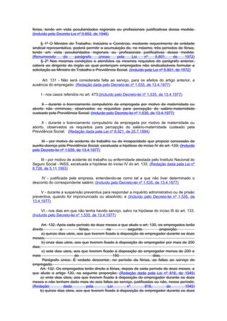 férias, tendo em vista peculiaridades regionais ou profissionais justificativas dessa medida.
(Incluído pelo Decreto-Lei nº 9.852, de 1946)

      § 1º O Ministro do Trabalho, Indústria e Comércio, mediante requerimento de entidade
sindical representativa, poderá permitir a acumulação de, no máximo, três períodos de férias,
tendo em vista peculiaridades regionais ou profissionais justificativas dessa medida.
(Renumerado        do     parágrafo    únicao     pela      Lei    nº     5.801,     de     1972)
      § 2º Nas mesmas condições e atendidos os mesmos requisitos do parágrafo anterior,
caberá ao dirigente do órgão ao qual pertençam empregados não sindicalizáveis formular a
solicitação ao Ministro do Trabalho e Previdência Social. (Incluído pela Lei nº 5.801, de 1972)

     Art. 131 - Não será considerada falta ao serviço, para os efeitos do artigo anterior, a
ausência do empregado: (Redação dada pelo Decreto-lei nº 1.535, de 13.4.1977)

     I - nos casos referidos no art. 473;(Incluído pelo Decreto-lei nº 1.535, de 13.4.1977)

     II - durante o licenciamento compulsório da empregada por motivo de maternidade ou
aborto não criminoso, observados os requisitos para percepção do salário-maternidade
custeado pela Previdência Social; (Incluído pelo Decreto-lei nº 1.535, de 13.4.1977)

     Il - durante o licenciamento compulsório da empregada por motivo de maternidade ou
aborto, observados os requisitos para percepção do salário-maternidade custeado pela
Previdência Social; (Redação dada pela Lei nº 8.921, de 25.7.1994)

      III - por motivo de acidente do trabalho ou de incapacidade que propicie concessão de
auxílio-doença pela Previdência Social, excetuada a hipótese do inciso IV do art. 133; (Incluído
pelo Decreto-lei nº 1.535, de 13.4.1977)

     III - por motivo de acidente do trabalho ou enfermidade atestada pelo Instituto Nacional do
Seguro Social - INSS, excetuada a hipótese do inciso IV do art. 133; (Redação dada pela Lei nº
8.726, de 5.11.1993)

     IV - justificada pela empresa, entendendo-se como tal a que não tiver determinado o
desconto do correspondente salário; (Incluído pelo Decreto-lei nº 1.535, de 13.4.1977)

     V - durante a suspensão preventiva para responder a inquérito administrativo ou de prisão
preventiva, quando for impronunciado ou absolvido; e (Incluído pelo Decreto-lei nº 1.535, de
13.4.1977)

      VI - nos dias em que não tenha havido serviço, salvo na hipótese do inciso III do art. 133.
(Incluído pelo Decreto-lei nº 1.535, de 13.4.1977)

      Art. 132. Após cada período da doze meses a que alude o art. 130, os empregados terão
direito           a           férias,         na         seguinte           proporção:
      a) quinze dias uteis, aos que tiverem ficado à disposição do empregador durante os doze
meses;
      b) onze dias uteis, aos que tiverem ficado à disposição do empregador por mais de 200
dias;
      c) sete dias uteis, aos que tiverem ficado à disposição do empregador menos de 200 e
mais                       de                    150                    dias.
       Parágrafo único. É vedado descontar, no período da férias, as faltas ao serviço do
empregado.
     Art. 132. Os empregados terão direito a férias, depois de cada período de doze meses, a
que alude o artigo 130, na seguinte proporção: (Redação dada pela Lei nº 816, de 1949)
      a) vinte dias úteis, aos que tiverem ficado à disposição do empregador durante os doze
meses e não tenham dado mais de seis faltas ao serviço, justificadas ou não, nesse período;
(Redação            dada           pela       Lei        nº        816,         de      1949)
     b) quinze dias úteis, aos que tiverem ficado à disposição do empregador durante os doze
 