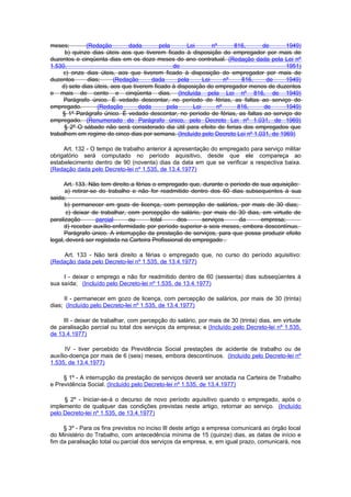 meses;        (Redação        dada        pela       Lei       nº      816,    de       1949)
      b) quinze dias úteis aos que tiverem ficado à disposição do empregador por mais de
duzentos e cinqüenta dias em os doze meses do ano contratual. (Redação dada pela Lei nº
1.530,                                         de                                       1951)
     c) onze dias úteis, aos que tiverem ficado à disposição do empregador por mais de
duzentos       dias;     (Redação       dada      pela     Lei      nº   816,    de     1949)
    d) sete dias úteis, aos que tiverem ficado à disposição do empregador menos de duzentos
e mais de cento e cinqüenta dias. (Incluída pela Lei nº 816, de 1949)
     Parágrafo único. É vedado descontar, no período de férias, as faltas ao serviço do
empregado.         (Redação        dada      pela      Lei       nº     816,    de      1949)
     § 1º Parágrafo único. É vedado descontar, no período de férias, as faltas ao serviço do
empregado. (Renumerado do Parágrafo único, pelo Decreto Lei nº 1.031, de 1969)
     § 2º O sábado não será considerado dia útil para efeito de ferias dos empregados que
trabalhem em regime de cinco dias por semana. (Incluído pelo Decreto Lei nº 1.031, de 1969)

     Art. 132 - O tempo de trabalho anterior à apresentação do empregado para serviço militar
obrigatório será computado no período aquisitivo, desde que ele compareça ao
estabelecimento dentro de 90 (noventa) dias da data em que se verificar a respectiva baixa.
(Redação dada pelo Decreto-lei nº 1.535, de 13.4.1977)

      Art. 133. Não tem direito a férias o empregado que, durante o período de sua aquisição:
      a) retirar-se do trabalho e não for readmitido dentro dos 60 dias subsequentes à sua
saida;
      b) permanecer em gozo de licença, com percepção de salários, por mais de 30 dias;
       c) deixar de trabalhar, com percepção do salário, por mais de 30 dias, em virtude de
paralização        parcial     ou       total     dos     serviços     da      empresa;
      d) receber auxílio-enfermidade por período superior a seis meses, embora descontínuo.
      Parágrafo único. A interrupção da prestação de serviços, para que possa produzir efeito
legal, deverá ser registada na Carteira Profissional do empregado .

    Art. 133 - Não terá direito a férias o empregado que, no curso do período aquisitivo:
(Redação dada pelo Decreto-lei nº 1.535, de 13.4.1977)

     I - deixar o emprego e não for readmitido dentro de 60 (sessenta) dias subseqüentes à
sua saída; (Incluído pelo Decreto-lei nº 1.535, de 13.4.1977)

     II - permanecer em gozo de licença, com percepção de salários, por mais de 30 (trinta)
dias; (Incluído pelo Decreto-lei nº 1.535, de 13.4.1977)

     III - deixar de trabalhar, com percepção do salário, por mais de 30 (trinta) dias, em virtude
de paralisação parcial ou total dos serviços da empresa; e (Incluído pelo Decreto-lei nº 1.535,
de 13.4.1977)

      IV - tiver percebido da Previdência Social prestações de acidente de trabalho ou de
auxílio-doença por mais de 6 (seis) meses, embora descontínuos. (Incluído pelo Decreto-lei nº
1.535, de 13.4.1977)

     § 1º - A interrupção da prestação de serviços deverá ser anotada na Carteira de Trabalho
e Previdência Social. (Incluído pelo Decreto-lei nº 1.535, de 13.4.1977)

     § 2º - Iniciar-se-á o decurso de novo período aquisitivo quando o empregado, após o
implemento de qualquer das condições previstas neste artigo, retornar ao serviço. (Incluído
pelo Decreto-lei nº 1.535, de 13.4.1977)

     § 3º - Para os fins previstos no inciso lIl deste artigo a empresa comunicará ao órgão local
do Ministério do Trabalho, com antecedência mínima de 15 (quinze) dias, as datas de início e
fim da paralisação total ou parcial dos serviços da empresa, e, em igual prazo, comunicará, nos
 