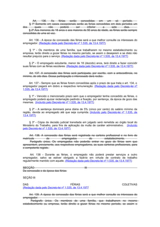 Art.    136.   As   férias   serão    concedidas   em    um      só     período.
    § 1º Somente em casos excepcionais serão as ferias concedidas em dois períodos um
dos      quais      não      poderá      ser     inferior     a     sete        dias.
    § 2º Aos menores de 18 anos e aos maiores de 50 anos de idade, as férias serão sempre
concedidas de uma só vez.

    Art. 136 - A época da concessão das férias será a que melhor consulte os interesses do
empregador. (Redação dada pelo Decreto-lei nº 1.535, de 13.4.1977)

      § 1º - Os membros de uma família, que trabalharem no mesmo estabelecimento ou
empresa, terão direito a gozar férias no mesmo período, se assim o desejarem e se disto não
resultar prejuízo para o serviço. (Redação dada pelo Decreto-lei nº 1.535, de 13.4.1977)

     § 2º - O empregado estudante, menor de 18 (dezoito) anos, terá direito a fazer coincidir
suas férias com as férias escolares. (Redação dada pelo Decreto-lei nº 1.535, de 13.4.1977)

     Art. 137. A concessão das férias será participada, por escrito, com a antecedência, no
mínimo, de oito dias. Dessa participação o interessado dará recibo.

     Art. 137 - Sempre que as férias forem concedidas após o prazo de que trata o art. 134, o
empregador pagará em dobro a respectiva remuneração. (Redação dada pelo Decreto-lei nº
1.535, de 13.4.1977)

    § 1º - Vencido o mencionado prazo sem que o empregador tenha concedido as férias, o
empregado poderá ajuizar reclamação pedindo a fixação, por sentença, da época de gozo das
mesmas. (Incluído pelo Decreto-lei nº 1.535, de 13.4.1977)

     § 2º - A sentença dominará pena diária de 5% (cinco por cento) do salário mínimo da
região, devida ao empregado até que seja cumprida. (Incluído pelo Decreto-lei nº 1.535, de
13.4.1977)

     § 3º - Cópia da decisão judicial transitada em julgado será remetida ao órgão local do
Ministério do Trabalho, para fins de aplicação da multa de caráter administrativo. (Incluído
pelo Decreto-lei nº 1.535, de 13.4.1977)

     Art. 138. A concessão das férias será registrada na carteira profissional e no livro de
matrícula          de         empregados            do           estabelecimento.
      Parágrafo único, Os empregados não poderão entrar no gozo de férias sem que
apresentem, previamente, aos respectivos empregadores, as suas carteiras profissionais, para
o competente registo.

      Art. 138 - Durante as férias, o empregado não poderá prestar serviços a outro
empregador, salvo se estiver obrigado a fazê-lo em virtude de contrato de trabalho
regularmente mantido com aquele. (Redação dada pelo Decreto-lei nº 1.535, de 13.4.1977)

SECÇÃO                                            III
Da concessão e da época das férias

SEÇÃO III

DAS                                   FÉRIAS                                    COLETIVAS
(Redação dada pelo Decreto-lei nº 1.535, de 13.4.1977

     Art. 139. A época da concessão das férias será a que melhor consulte os interesses do
empregador.
      Parágrafo único. Os membros de uma família, que trabalharem no mesmo
estabelecimento ou empresa, terão direito a gozar férias no mesmo período, se assim o
 