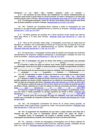 desejarem       e    se     disto    não     resultar    prejuizo     para     o   serviço     .
      § 1º - Os membros de uma família, que trabalharem no mesmo estabelecimento ou
empresa, terão direito a gozar férias no mesmo período, se assim o desejarem e se disto não
resultar prejuizo para o serviço. (Renumerado do parágrafo único pela Lei nº 6.211, de 1975)
     § 2º - O empregado-estudante, menor de 18 anos, terá direito a fazer coincidir suas férias
com as férias escolares, se assim o desejar. (Incluído pela Lei nº 6.211, de 1975)

     Art. 139 - Poderão ser concedidas férias coletivas a todos os empregados de uma
empresa ou de determinados estabelecimentos ou setores da empresa. (Redação dada pelo
Decreto-lei nº 1.535, de 13.4.1977

     § 1º - As férias poderão ser gozadas em 2 (dois) períodos anuais desde que nenhum
deles seja inferior a 10 (dez) dias corridos. (Redação dada pelo Decreto-lei nº 1.535, de
13.4.1977

     § 2º - Para os fins previstos neste artigo, o empregador comunicará ao órgão local do
Ministério do Trabalho, com a antecedência mínima de 15 (quinze) dias, as datas de início e fim
das férias, precisando quais os estabelecimentos ou setores abrangidos pela medida.
(Redação dada pelo Decreto-lei nº 1.535, de 13.4.1977

     § 3º - Em igual prazo, o empregador enviará cópia da aludida comunicação aos sindicatos
representativos da respectiva categoria profissional, e providenciará a afixação de aviso nos
locais de trabalho. (Incluído pelo Decreto-lei nº 1.535, de 13.4.1977

      Art. 140. O empregado, em gozo de férias, terá direito à remuneração que perceber
quando                            em                           serviço.
     § 1º Quando o salário for pago por diárias, hora, tarefa, viagem, comissão, percentagem
ou gratificação, tomar-se-á por base a média percebida no período correspondente às férias a
que                             tem                            direito.
     § 2º Quando parte da remuneração for paga em utilidade, será computada de acordo com
a          anotação          da          respectiva        Carteira          Profissional.
      Art. 140. O empregado em gôzo de férias terá direito à remuneração que receber quando
em     serviço.     (Redação     dada      pelo    Decreto-Lei    nº    229,    de     28.2.1967)
     § 1º Quando o salário fôr pago por tarefa, tomar-se-á por base a média da produção no
período aquisitivo do direito a férias, aplicando-se os valôres de remuneração das tarefas em
vigor na data da concessão das férias. (Redação dada pelo Decreto-Lei nº 229, de 28.2.1967)
     § 2º Quando o salário fôr pago por dia ou hora, apurar-se-á a média do período aquisitivo
do direito a férias, aplicando-se o valor do salário na data da concessão das férias. (Redação
dada           pelo          Decreto-Lei          nº         229,         de           28.2.1967)
     § 3º Quando o salário fôr pago por viagem, comissão, percentagem ou gratificação, tomar-
se-á por base a média percebida no período aquisitivo do direito a férias. (Incluído pelo
Decreto-Lei                  nº                 229,                de                 28.2.1967)
      § 4º - Quando parte da remuneração fôr paga em utilidades, será esta computada de
acôrdo com a anotação da respectiva Carteira Profissional. (Incluído pelo Decreto-Lei nº 229,
de 28.2.1967)

     Art. 140 - Os empregados contratados há menos de 12 (doze) meses gozarão, na
oportunidade, férias proporcionais, iniciando-se, então, novo período aquisitivo. (Redação dada
pelo Decreto-lei nº 1.535, de 13.4.1977

     Art. 141. O pagamento da importância de que trata o artigo anterior será feito até a
véspera do dia em que o empregado deverá entrar em gozo de férias.
     Parágrafo único. O empregado, ao receber a aludida quantia, dará quitação ao
empregador da importância recebida, com indicação do início e do termo das férias.

      Art. 141 - Quando o número de empregados contemplados com as férias coletivas for
superior a 300 (trezentos), a empresa poderá promover, mediante carimbo, anotações de que
trata o art. 135, § 1º. (Redação dada pelo Decreto-lei nº 1.535, de 13.4.1977
 
