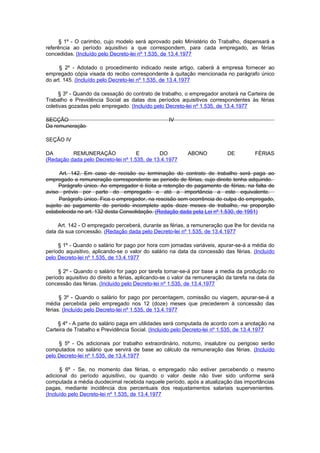 § 1º - O carimbo, cujo modelo será aprovado pelo Ministério do Trabalho, dispensará a
referência ao período aquisitivo a que correspondem, para cada empregado, as férias
concedidas. (Incluído pelo Decreto-lei nº 1.535, de 13.4.1977

      § 2º - Adotado o procedimento indicado neste artigo, caberá à empresa fornecer ao
empregado cópia visada do recibo correspondente à quitação mencionada no parágrafo único
do art. 145. (Incluído pelo Decreto-lei nº 1.535, de 13.4.1977

      § 3º - Quando da cessação do contrato de trabalho, o empregador anotará na Carteira de
Trabalho e Previdência Social as datas dos períodos aquisitivos correspondentes às férias
coletivas gozadas pelo empregado. (Incluído pelo Decreto-lei nº 1.535, de 13.4.1977

SECÇÃO                                             IV
Da remuneração

SEÇÃO IV

DA        REMUNERAÇÃO                E        DO           ABONO            DE         FÉRIAS
(Redação dada pelo Decreto-lei nº 1.535, de 13.4.1977

      Art. 142. Em caso de recisão ou terminação do contrato de trabalho será paga ao
empregado a remuneração correspondente ao período de férias, cujo direito tenha adquirido.
      Parágrafo único. Ao empregador é lícita a retenção do pagamento de férias, na falta de
aviso prévio por parte do empregado e até a importância a este equivalente.
      Parágrafo único. Fica o empregador, na rescisão sem ocorrência de culpa do empregado,
sujeito ao pagamento do período incompleto após doze meses de trabalho, na proporção
estabelecida no art. 132 desta Consolidação. (Redação dada pela Lei nº 1.530, de 1951)

     Art. 142 - O empregado perceberá, durante as férias, a remuneração que lhe for devida na
data da sua concessão. (Redação dada pelo Decreto-lei nº 1.535, de 13.4.1977

     § 1º - Quando o salário for pago por hora com jornadas variáveis, apurar-se-á a média do
período aquisitivo, aplicando-se o valor do salário na data da concessão das férias. (Incluído
pelo Decreto-lei nº 1.535, de 13.4.1977

     § 2º - Quando o salário for pago por tarefa tomar-se-á por base a media da produção no
período aquisitivo do direito a férias, aplicando-se o valor da remuneração da tarefa na data da
concessão das férias. (Incluído pelo Decreto-lei nº 1.535, de 13.4.1977

      § 3º - Quando o salário for pago por percentagem, comissão ou viagem, apurar-se-á a
média percebida pelo empregado nos 12 (doze) meses que precederem à concessão das
férias. (Incluído pelo Decreto-lei nº 1.535, de 13.4.1977

     § 4º - A parte do salário paga em utilidades será computada de acordo com a anotação na
Carteira de Trabalho e Previdência Social. (Incluído pelo Decreto-lei nº 1.535, de 13.4.1977

     § 5º - Os adicionais por trabalho extraordinário, noturno, insalubre ou perigoso serão
computados no salário que servirá de base ao cálculo da remuneração das férias. (Incluído
pelo Decreto-lei nº 1.535, de 13.4.1977

      § 6º - Se, no momento das férias, o empregado não estiver percebendo o mesmo
adicional do período aquisitivo, ou quando o valor deste não tiver sido uniforme será
computada a média duodecimal recebida naquele período, após a atualização das importâncias
pagas, mediante incidência dos percentuais dos reajustamentos salariais supervenientes.
(Incluído pelo Decreto-lei nº 1.535, de 13.4.1977
 