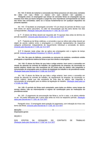 Art. 143. O direito de reclamar a concessão das férias prescreve em dois anos, contados
da    data    em     que     findar  a    época   em     que    deviam    ser   gozadas.
     Parágrafo único. O empregador que deixar de conceder férias ao empregado que às
mesmas tiver feito jus ficará obrigado a pagar-lhe uma importância correspondente ao dobro
das férias não concedidas, salvo se a recusa fundamentar-se em qualquer dispositivo do
presente capítulo.

      Art. 143 - É facultado ao empregado converter 1/3 (um terço) do período de férias a que
tiver direito em abono pecuniário, no valor da remuneração que lhe seria devida nos dias
correspondentes. (Redação dada pelo Decreto-lei nº 1.535, de 13.4.1977

     § 1º - O abono de férias deverá ser requerido até 15 (quinze) dias antes do término do
período aquisitivo. (Incluído pelo Decreto-lei nº 1.535, de 13.4.1977

      § 2º - Tratando-se de férias coletivas, a conversão a que se refere este artigo deverá ser
objeto de acordo coletivo entre o empregador e o sindicato representativo da respectiva
categoria profissional, independendo de requerimento individual a concessão do abono.
(Incluído pelo Decreto-lei nº 1.535, de 13.4.1977

      § 3o O disposto neste artigo não se aplica aos empregados sob o regime de tempo
parcial. (Incluído pela Medida Provisória nº 2.164-41, de 2001)

       Art. 144. No caso de falência, concordata ou concurso de credores, constituirá crédito
privilegiado a importância relativa às férias a que tiver direito o empregado.

      Art. 144. O abono de férias de que trata o artigo anterior, bem como o concedido em
virtude de cláusula do contrato de trabalho, do regulamento da empresa, de convenção ou
acordo coletivo, desde que não excedente de 20 (vinte) dias do salário, não integrarão a
remuneração do empregado para os efeitos da legislação do trabalho e da previdência social.
(Redação dada pelo Decreto-lei nº 1.535, de 13.4.1977

      Art. 144. O abono de férias de que trata o artigo anterior, bem como o concedido em
virtude de cláusula do contrato de trabalho, do regulamento da empresa, de convenção ou
acordo coletivo, desde que não excedente de vinte dias do salário, não integrarão a
remuneração do empregado para os efeitos da legislação do trabalho. (Redação dada pela Lei
nº 9.528, de 1998)

      Art. 145. O período de férias será computado, para todos os efeitos, como tempo de
serviço efetivo, não se interrompendo o regime de contribuição para as instituições de
previdência social.

     Art. 145 - O pagamento da remuneração das férias e, se for o caso, o do abono referido
no art. 143 serão efetuados até 2 (dois) dias antes do início do respectivo período. (Redação
dada pelo Decreto-lei nº 1.535, de 13.4.1977

    Parágrafo único - O empregado dará quitação do pagamento, com indicação do início e do
termo das férias. (Incluído pelo Decreto-lei nº 1.535, de 13.4.1977

SECÇÃO                                              V
Disposições gerais

SEÇÃO V

DOS     EFEITOS      DA        CESSAÇÃO         DO        CONTRATO         DE      TRABALHO
(Redação dada pelo Decreto-lei nº 1.535, de 13.4.1977
 
