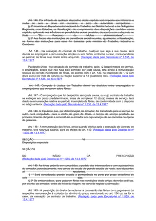 Art. 146. Por infração de qualquer dispositivo deste capítulo será imposta aos infratores a
multa de cem a cinco mil cruzeiros, a juizo da autoridade competente.
       § 1º Incumbe ao Departamento Nacional do Trabalho, no Distrito Federal, e às Delegacias
Regionais, nos Estados, a fiscalização do cumprimento das disposições contidas neste
capitulo, aplicando aos infratores as penalidades acima previstas, de acordo com o disposto no
título          "Do         Processo           de         Multas          Administrativas".
       § 2º Aos fiscais das instituições de previdência social incumbe, igualmente, a fiscalização,
na forma das instruções para esse fim baixadas pelo ministro do Trabalho, Indústria e
Comércio.

     Art. 146 - Na cessação do contrato de trabalho, qualquer que seja a sua causa, será
devida ao empregado a remuneração simples ou em dobro, conforme o caso, correspondente
ao período de férias cujo direito tenha adquirido. (Redação dada pelo Decreto-lei nº 1.535, de
13.4.1977

      Parágrafo único - Na cessação do contrato de trabalho, após 12 (doze) meses de serviço,
o empregado, desde que não haja sido demitido por justa causa, terá direito à remuneração
relativa ao período incompleto de férias, de acordo com o art. 130, na proporção de 1/12 (um
doze avos) por mês de serviço ou fração superior a 14 (quatorze) dias. (Redação dada pelo
Decreto-lei nº 1.535, de 13.4.1977

     Art. 147. Compete à Justiça do Trabalho dirimir os dissídios entre empregados e
empregadores que versarem sobre férias.

      Art. 147 - O empregado que for despedido sem justa causa, ou cujo contrato de trabalho
se extinguir em prazo predeterminado, antes de completar 12 (doze) meses de serviço, terá
direito à remuneração relativa ao período incompleto de férias, de conformidade com o disposto
no artigo anterior. (Redação dada pelo Decreto-lei nº 1.535, de 13.4.1977

     Art. 148. O tripulante que, por determinação do armador, for transferido para o serviço de
outro, terá computado, para o efeito de gozo de férias, o tempo de serviço prestado ao
primeiro, ficando obrigado a concedê-las o armador em cujo serviço ele se encontra na época
de gozá-las.

     Art. 148 - A remuneração das férias, ainda quando devida após a cessação do contrato de
trabalho, terá natureza salarial, para os efeitos do art. 449. (Redação dada pelo Decreto-lei nº
1.535, de 13.4.1977

SECÇÃO                                               VI
Disposições especiais

SEÇÃO VI

DO                     INÍCIO                         DA                           PRESCRIÇÃO
(Redação dada pelo Decreto-lei nº 1.535, de 13.4.1977

     Art. 149. As férias poderão ser concedidas, a pedido dos interessados e com aquiescência
do armador, parceladamente, nos portos de escala de grande estadia do navio, aos tripulantes
ali                                          residentes.
     § 1º Será considerada grande estadia a permanência no porto por prazo excedente de
seis                                             dias.
     § 2º Os embarcadiços, para gozarem férias nas condições deste artigo, deverão pedí-las,
por escrito, ao armador, antes do início da viagem, no porto de registo ou armação.

     Art. 149 - A prescrição do direito de reclamar a concessão das férias ou o pagamento da
respectiva remuneração é contada do término do prazo mencionado no art. 134 ou, se for o
caso, da cessação do contrato de trabalho. (Redação dada pelo Decreto-lei nº 1.535, de
13.4.1977
 