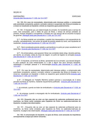SEÇÃO VII

DISPOSIÇÕES                                                                           ESPECIAIS
(Incluída pelo Decreto-lei nº 1.535, de 13.4.1977

      Art. 150. Em caso de necessidade, determinada pelo interesse público, e comprovada
pela autoridade competente, poderá o armador ordenar a suspensão das férias já iniciadas ou
a iniciar-se ressalvado ao tripulante o direito ao respectivo gozo posteriormente.

     Art. 150 - O tripulante que, por determinação do armador, for transferido para o serviço de
outro, terá computado, para o efeito de gozo de férias, o tempo de serviço prestado ao
primeiro, ficando obrigado a concedê-las o armador em cujo serviço ele se encontra na época
de gozá-las. (Redação dada pelo Decreto-lei nº 1.535, de 13.4.1977

     § 1º - As férias poderão ser concedidas, a pedido dos interessados e com aquiescência do
armador, parceladamente, nos portos de escala de grande estadia do navio, aos tripulantes ali
residentes. (Incluído pelo Decreto-lei nº 1.535, de 13.4.1977

     § 2º - Será considerada grande estadia a permanência no porto por prazo excedente de 6
(seis) dias. (Incluído pelo Decreto-lei nº 1.535, de 13.4.1977

     § 3º - Os embarcadiços, para gozarem férias nas condições deste artigo, deverão pedi-las,
por escrito, ao armador, antes do início da viagem, no porto de registro ou armação.(Incluído
pelo Decreto-lei nº 1.535, de 13.4.1977

     § 4º - O tripulante, ao terminar as férias, apresentar-se-á ao armador, que deverá designá-
lo para qualquer de suas embarcações ou o adir a algum dos seus serviços terrestres,
respeitadas a condição pessoal e a remuneração.(Incluído pelo Decreto-lei nº 1.535, de
13.4.1977

      § 5º - Em caso de necessidade, determinada pelo interesse público, e comprovada pela
autoridade competente, poderá o armador ordenar a suspensão das férias já iniciadas ou a
iniciar-se, ressalvado ao tripulante o direito ao respectivo gozo posteriormente.(Incluído pelo
Decreto-lei nº 1.535, de 13.4.1977

     § 6º - O Delegado do Trabalho Marítimo poderá autorizar a acumulação de 2 (dois)
períodos de férias do marítimo, mediante requerimento justificado: (Incluído pelo Decreto-lei nº
1.535, de 13.4.1977

     I - do sindicato, quando se tratar de sindicalizado; e (Incluído pelo Decreto-lei nº 1.535, de
13.4.1977

     II - da empresa, quando o empregado não for sindicalizado. (Incluído pelo Decreto-lei nº
1.535, de 13.4.1977

       Art. 151. Enquanto não se criar um tipo especial de caderneta profissional para os
marítimos, as férias serão anotadas pela Capitania do Porto na caderneta-matrícula do
tripulante, na página das observações.

       Art. 151 - Enquanto não se criar um tipo especial de caderneta profissional para os
marítimos, as férias serão anotadas pela Capitania do Porto na caderneta-matrícula do
tripulante, na página das observações. (Redação dada pelo Decreto-lei nº 1.535, de 13.4.1977

     Art. 152. A remuneração do tripulante, no gozo de férias, será acrescida da importância
correspondente à etapa que estiver vencendo.
 