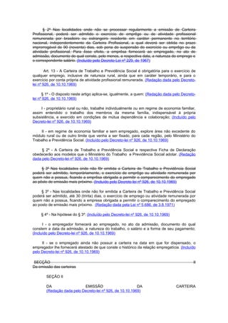 § 2º Nas localidades onde não se processar regularmente a emissão de Carteira
Profissional, poderá ser admitido o exercício de emprêgo ou de atividade profissional
remunerada por brasileiro ou estrangeiro residente em caráter permanente no território
nacional, independentemente da Carteira Profissional, a qual deverá ser obtida no prazo
improrrogável de 90 (noventa) dias, sob pena de suspensão do exercício ou emprêgo ou da
atividade profissional. Para êsse efeito, a emprêsa fornecerá ao empregado, no ato de
admissão, documento do qual conste, pelo menos, a respectiva data, a natureza do emprego e
o correspondente salário. (Incluído pelo Decreto-Lei nº 229, de 1967)

        Art. 13 - A Carteira de Trabalho e Previdência Social é obrigatória para o exercício de
qualquer emprego, inclusive de natureza rural, ainda que em caráter temporário, e para o
exercício por conta própria de atividade profissional remunerada. (Redação dada pelo Decreto-
lei nº 926, de 10.10.1969)

      § 1º - O disposto neste artigo aplica-se, igualmente, a quem: (Redação dada pelo Decreto-
lei nº 926, de 10.10.1969)

     I - proprietário rural ou não, trabalhe individualmente ou em regime de economia familiar,
assim entendido o trabalho dos membros da mesma família, indispensável à própria
subsistência, e exercido em condições de mútua dependência e colaboração; (Incluído pelo
Decreto-lei nº 926, de 10.10.1969)

     II - em regime de economia familiar e sem empregado, explore área não excedente do
módulo rural ou de outro limite que venha a ser fixado, para cada região, pelo Ministério do
Trabalho e Previdência Social. (Incluído pelo Decreto-lei nº 926, de 10.10.1969)

     § 2º - A Carteira de Trabalho e Previdência Social e respectiva Ficha de Declaração
obedecerão aos modelos que o Ministério do Trabalho e Previdência Social adotar. (Redação
dada pelo Decreto-lei nº 926, de 10.10.1969)

     § 3º Nas localidades onde não fôr emitida a Carteira de Trabalho e Previdência Social
poderá ser admitido, temporàriamente, o exercício de emprêgo ou atividade remunerada por
quem não a possua, ficando a emprêsa obrigada a permitir o comparecimento do empregado
ao pôsto de emissão mais próximo. (Incluído pelo Decreto-lei nº 926, de 10.10.1969)

     § 3º - Nas localidades onde não for emitida a Carteira de Trabalho e Previdência Social
poderá ser admitido, até 30 (trinta) dias, o exercício de emprego ou atividade remunerada por
quem não a possua, ficando a empresa obrigada a permitir o comparecimento do empregado
ao posto de emissão mais próximo. (Redação dada pela Lei nº 5.686, de 3.8.1971)

     § 4º - Na hipótese do § 3º: (Incluído pelo Decreto-lei nº 926, de 10.10.1969)

      I - o empregador fornecerá ao empregado, no ato da admissão, documento do qual
constem a data da admissão, a natureza do trabalho, o salário e a forma de seu pagamento;
(Incluído pelo Decreto-lei nº 926, de 10.10.1969)

     II - se o empregado ainda não possuir a carteira na data em que for dispensado, o
empregador Ihe fornecerá atestado de que conste o histórico da relação empregatícia. (Incluído
pelo Decreto-lei nº 926, de 10.10.1969)

SECÇÃO                                                                                       II
Da emissão das carteiras

        SEÇÃO II

        DA                  EMISSÃO                        DA                        CARTEIRA
        (Redação dada pelo Decreto-lei nº 926, de 10.10.1969)
 