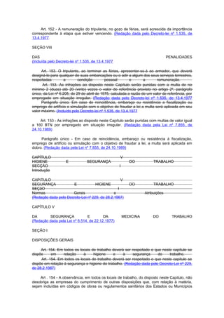 Art. 152 - A remuneração do tripulante, no gozo de férias, será acrescida da importância
correspondente à etapa que estiver vencendo. (Redação dada pelo Decreto-lei nº 1.535, de
13.4.1977

SEÇÃO VIII

DAS                                                                              PENALIDADES
(Incluída pelo Decreto-lei nº 1.535, de 13.4.1977

      Art. 153. O tripulante, ao terminar as férias, apresentar-se-á ao armador, que deverá
designá-lo para qualquer de suas embarcações ou o adir a algum dos seus serviços terrestres,
respeitadas         a       condição        pessoal        e       a      remuneração.
      Art. 153. As infrações ao disposto neste Capítulo serão punidas com a multa de no
mínimo 2 (duas) até 20 (vinte) vezes o valor de referência previsto no artigo 2º, parágrafo
único, da Lei nº 6.205, de 29 de abril de 1975, calculada a razão de um valor de referência, por
empregado em situação irregular. (Redação dada pelo Decreto-lei nº 1.535, de 13.4.1977
      Parágrafo único. Em caso de reincidência, embaraço ou resistência a fiscalização ou
emprego de artifício e simulação com o objetivo de fraudar a lei a multa será aplicada em seu
valor máximo. (Incluído pelo Decreto-lei nº 1.535, de 13.4.1977

     Art. 153 - As infrações ao disposto neste Capítulo serão punidas com multas de valor igual
a 160 BTN por empregado em situação irregular. (Redação dada pela Lei nº 7.855, de
24.10.1989)

     Parágrafo único - Em caso de reincidência, embaraço ou resistência à fiscalização,
emprego de artifício ou simulação com o objetivo de fraudar a lei, a multa será aplicada em
dobro. (Redação dada pela Lei nº 7.855, de 24.10.1989)

CAPÍTULO                                            V
HIGIENE             E            SEGURANÇA                 DO           TRABALHO
SECÇÃO                                              I
Introdução

CAPíTULO                                           V
SEGURANÇA              E            HIGIENE                DO           TRABALHO
SEÇãO                                            I
Normas                Gerais                   e                   Atribuições
(Redação dada pelo Decreto-Lei nº 229, de 28.2.1967)

CAPÍTULO V

DA       SEGURANÇA             E         DA             MEDICINA        DO         TRABALHO
(Redação dada pela Lei nº 6.514, de 22.12.1977)

SEÇÃO I

DISPOSIÇÕES GERAIS

     Art. 154. Em todos os locais de trabalho deverá ser respeitado o que neste capítulo se
dispõe     em     relação    à     higiene    e     à     segurança     do    trabalho.
     Art. 154. Em todos os locais de trabalho deverá ser respeitado o que neste capítulo se
dispõe em relação à segurança e higiene do trabalho. (Redação dada pelo Decreto-Lei nº 229,
de 28.2.1967)

     Art . 154 - A observância, em todos os locais de trabalho, do disposto neste Capitulo, não
desobriga as empresas do cumprimento de outras disposições que, com relação à matéria,
sejam incluídas em códigos de obras ou regulamentos sanitários dos Estados ou Municípios
 