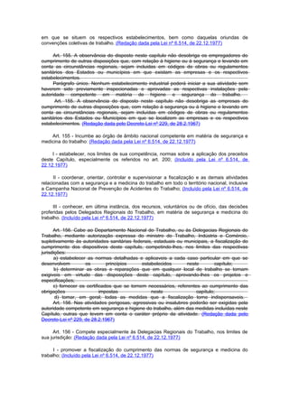em que se situem os respectivos estabelecimentos, bem como daquelas oriundas de
convenções coletivas de trabalho. (Redação dada pela Lei nº 6.514, de 22.12.1977)

     Art. 155. A observância do disposto neste capítulo não desobriga os empregadores do
cumprimento de outras disposições que, com relação à higiene ou à segurança e levando em
conta as circunstâncias regionais, sejam incluidas em códigos de obras ou regulamentos
sanitários dos Estados ou municípios em que existam as empresas e os respectivos
estabelecimentos.
     Parágrafo único. Nenhum estabelecimento industrial poderá iniciar a sua atividade sem
haverem sido previamente inspecionadas e aprovadas as respectivas instalações pela
autoridade competente em matéria de higiene e segurança do trabalho.
      Art. 155. A observância do disposto neste capítulo não desobriga as empresas do
cumprimento de outras disposições que, com relação à segurança ou à higiene e levando em
conta as circunstâncias regionais, sejam incluídas em códigos de obras ou regulamentos
sanitários dos Estados ou Municípios em que se localizem as empresas e os respectivos
estabelecimentos. (Redação dada pelo Decreto-Lei nº 229, de 28.2.1967)

    Art. 155 - Incumbe ao órgão de âmbito nacional competente em matéria de segurança e
medicina do trabalho: (Redação dada pela Lei nº 6.514, de 22.12.1977)

     I - estabelecer, nos limites de sua competência, normas sobre a aplicação dos preceitos
deste Capítulo, especialmente os referidos no art. 200; (Incluído pela Lei nº 6.514, de
22.12.1977)

      II - coordenar, orientar, controlar e supervisionar a fiscalização e as demais atividades
relacionadas com a segurança e a medicina do trabalho em todo o território nacional, inclusive
a Campanha Nacional de Prevenção de Acidentes do Trabalho; (Incluído pela Lei nº 6.514, de
22.12.1977)

     III - conhecer, em última instância, dos recursos, voluntários ou de ofício, das decisões
proferidas pelos Delegados Regionais do Trabalho, em matéria de segurança e medicina do
trabalho. (Incluído pela Lei nº 6.514, de 22.12.1977)

      Art. 156. Cabe ao Departamento Nacional do Trabalho, ou às Delegacias Regionais do
Trabalho, mediante autorização expressa do ministro do Trabalho, Indústria e Comércio,
supletivamente às autoridades sanitárias federais, estaduais ou municipais, a fiscalização do
cumprimento dos dispositivos deste capítulo, competindo-lhes, nos limites das respectivas
jurisdições:
      a) estabelecer as normas detalhadas e aplicaveis a cada caso particular em que se
desenvolvem          os        princípios     estabelecidos       neste        capítulo;
       b) determinar as obras e reparações que em qualquer local de trabalho se tornam
exigiveis em virtude das disposições deste capítulo, aprovando-lhes os projetos e
especificações;
      c) fornecer os certificados que se tornem necessários, referentes ao cumprimento das
obrigações                  impostas              neste               capítulo;
       d) tomar, em geral; todas as medidas que a fiscalização torne indispensaveis.
      Art. 156. Nas atividades perigosas, agressivas ou insalubres poderão ser exigidas pela
autoridade competente em segurança e higiene do trabalho, além das medidas incluídas neste
Capítulo, outras que levem em conta o caráter próprio da atividade. (Redação dada pelo
Decreto-Lei nº 229, de 28.2.1967)

     Art. 156 - Compete especialmente às Delegacias Regionais do Trabalho, nos limites de
sua jurisdição: (Redação dada pela Lei nº 6.514, de 22.12.1977)

      I - promover a fiscalização do cumprimento das normas de segurança e medicina do
trabalho; (Incluído pela Lei nº 6.514, de 22.12.1977)
 
