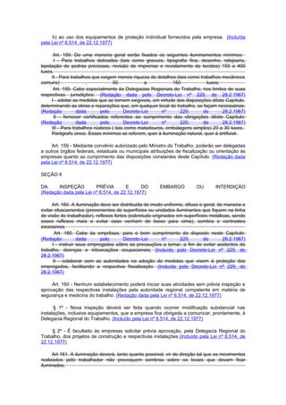 b) ao uso dos equipamentos de proteção individual fornecidos pela empresa. (Incluída
pela Lei nº 6.514, de 22.12.1977)

      Art. 159. De uma maneira geral serão fixados os seguintes iluminamentos mínimos:
      I - Para trabalhos delicados (tais como gravura, tipografia fina, desenho, relojoaria,
lapidação de pedras preciosas, revisão de imprensa e revistamento de tecidos) 150 a 400
luxes.
     II - Para trabalhos que exigem menos riqueza de detalhes (tais como trabalhos mecânicos
comuns)               ,            50             a          150            luxes;
      Art. 159. Cabe especialmente às Delegacias Regionais do Trabalho, nos limites de suas
respectivas jurisdições: (Redação dada pelo Decreto-Lei nº 229, de 28.2.1967)
     I - adotar as medidas que se tornem exigíveis, em virtude das disposições dêste Capítulo,
determinando as obras e reparações que, em qualquer local de trabalho, se façam necessárias;
(Redação          dada       pelo        Decreto-Lei     nº     229,       de      28.2.1967)
      II - fornecer certificados referentes ao cumprimento das obrigações dêste Capítulo:
(Redação          dada       pelo        Decreto-Lei     nº     229,       de      28.2.1967)
     III - Para trabalhos rústicos ( tais como matadouros, embalagens simples) 20 a 30 luxes.
     Parágrafo único. Esses mínimos se referem, quer à iluminação natural, quer à artificial.

     Art. 159 - Mediante convênio autorizado pelo Ministro do Trabalho, poderão ser delegadas
a outros órgãos federais, estaduais ou municipais atribuições de fiscalização ou orientação às
empresas quanto ao cumprimento das disposições constantes deste Capítulo. (Redação dada
pela Lei nº 6.514, de 22.12.1977)

SEÇÃO II

DA     INSPEÇÃO         PRÉVIA        E      DO        EMBARGO          OU       INTERDIÇÃO
(Redação dada pela Lei nº 6.514, de 22.12.1977)

     Art. 160. A iluminação deve ser distribuida de modo uniforme, difuso e geral, de maneira a
evitar ofuscamentos (provenientes de superfícies ou unidades iluminantes que fiquem na linha
de visão do trabalhador), reflexos fortes (sobretudo originados em superfícies metálicas, sendo
esses reflexos mais a evitar caso venham de baixo para cima), sombra e contrastes
excessivos.
       Art. 160. Cabe às emprêsas, para o bom cumprimento do disposto neste Capítulo:
(Redação           dada      pelo       Decreto-Lei       nº     229,       de       28.2.1967)
      I - instruir seus empregados sôbre as precauções a tomar, a fim de evitar acidentes do
trabalho, doenças e intoxicações ocupacionais; (Incluído pelo Decreto-Lei nº 229, de
28.2.1967)
      II - colaborar com as autoridades na adoção de medidas que visem à proteção dos
empregados, facilitando a respectiva fiscalização. (Incluído pelo Decreto-Lei nº 229, de
28.2.1967)

     Art. 160 - Nenhum estabelecimento poderá iniciar suas atividades sem prévia inspeção e
aprovação das respectivas instalações pela autoridade regional competente em matéria de
segurança e medicina do trabalho. (Redação dada pela Lei nº 6.514, de 22.12.1977)

      § 1º - Nova inspeção deverá ser feita quando ocorrer modificação substancial nas
instalações, inclusive equipamentos, que a empresa fica obrigada a comunicar, prontamente, à
Delegacia Regional do Trabalho. (Incluído pela Lei nº 6.514, de 22.12.1977)

     § 2º - É facultado às empresas solicitar prévia aprovação, pela Delegacia Regional do
Trabalho, dos projetos de construção e respectivas instalações.(Incluído pela Lei nº 6.514, de
22.12.1977)

      Art 161. A iluminação deverá, tanto quanto possível, vir de direção tal que os movimentos
realizados pelo trabalhador não provoquem sombras sobre os locais que devam ficar
iluminados.
 