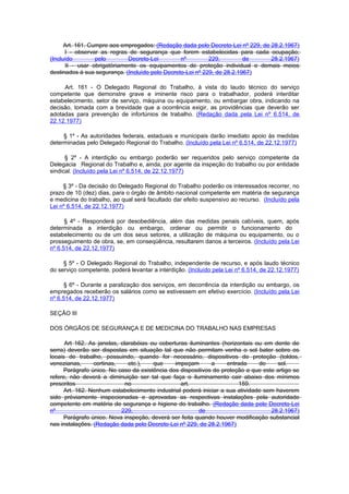 Art. 161. Cumpre aos empregados: (Redação dada pelo Decreto-Lei nº 229, de 28.2.1967)
      I - observar as regras de segurança que forem estabelecidas para cada ocupação;
(Incluído         pelo       Decreto-Lei         nº         229,         de      28.2.1967)
      II - usar obrigatòriamente os equipamentos de proteção individual e demais meios
destinados à sua segurança. (Incluído pelo Decreto-Lei nº 229, de 28.2.1967)

     Art. 161 - O Delegado Regional do Trabalho, à vista do laudo técnico do serviço
competente que demonstre grave e iminente risco para o trabalhador, poderá interditar
estabelecimento, setor de serviço, máquina ou equipamento, ou embargar obra, indicando na
decisão, tomada com a brevidade que a ocorrência exigir, as providências que deverão ser
adotadas para prevenção de infortúnios de trabalho. (Redação dada pela Lei nº 6.514, de
22.12.1977)

     § 1º - As autoridades federais, estaduais e municipais darão imediato apoio às medidas
determinadas pelo Delegado Regional do Trabalho. (Incluído pela Lei nº 6.514, de 22.12.1977)

      § 2º - A interdição ou embargo poderão ser requeridos pelo serviço competente da
Delegacia Regional do Trabalho e, ainda, por agente da inspeção do trabalho ou por entidade
sindical. (Incluído pela Lei nº 6.514, de 22.12.1977)

     § 3º - Da decisão do Delegado Regional do Trabalho poderão os interessados recorrer, no
prazo de 10 (dez) dias, para o órgão de âmbito nacional competente em matéria de segurança
e medicina do trabalho, ao qual será facultado dar efeito suspensivo ao recurso. (Incluído pela
Lei nº 6.514, de 22.12.1977)

      § 4º - Responderá por desobediência, além das medidas penais cabíveis, quem, após
determinada a interdição ou embargo, ordenar ou permitir o funcionamento do
estabelecimento ou de um dos seus setores, a utilização de máquina ou equipamento, ou o
prosseguimento de obra, se, em conseqüência, resultarem danos a terceiros. (Incluído pela Lei
nº 6.514, de 22.12.1977)

     § 5º - O Delegado Regional do Trabalho, independente de recurso, e após laudo técnico
do serviço competente, poderá levantar a interdição. (Incluído pela Lei nº 6.514, de 22.12.1977)

      § 6º - Durante a paralização dos serviços, em decorrência da interdição ou embargo, os
empregados receberão os salários como se estivessem em efetivo exercício. (Incluído pela Lei
nº 6.514, de 22.12.1977)

SEÇÃO III

DOS ÓRGÃOS DE SEGURANÇA E DE MEDICINA DO TRABALHO NAS EMPRESAS

      Art 162. As janelas, clarabóias ou coberturas iluminantes (horizontais ou em dente de
serra) deverão ser dispostas em situação tal que não permitam venha o sol bater sobre os
locais de trabalho, possuindo, quando for necessário, dispositivos de proteção (toldos,
venezianas,      cortinas,    etc.),   que     impeçam       a     entrada     do    sol.
     Parágrafo único. No caso da existência dos dispositivos de proteção a que este artigo se
refere, não deverá a diminuição ser tal que faça o iluminamento cair abaixo dos mínimos
prescritos                   no                  art.                  159.
      Art. 162. Nenhum estabelecimento industrial poderá iniciar a sua atividade sem haverem
sido prèviamente inspecionadas e aprovadas as respectivas instalações pela autoridade
competente em matéria de segurança e higiene do trabalho. (Redação dada pelo Decreto-Lei
nº                         229,                         de                         28.2.1967)
      Parágrafo único. Nova inspeção, deverá ser feita quando houver modificação substancial
nas instalações. (Redação dada pelo Decreto-Lei nº 229, de 28.2.1967)
 
