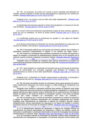 Art. 162 - As empresas, de acordo com normas a serem expedidas pelo Ministério do
Trabalho, estarão obrigadas a manter serviços especializados em segurança e em medicina do
trabalho. (Redação dada pela Lei nº 6.514, de 22.12.1977)

     Parágrafo único - As normas a que se refere este artigo estabelecerão: (Redação dada
pela Lei nº 6.514, de 22.12.1977)

    a) classificação das empresas segundo o número de empregados e a natureza do risco de
suas atividades; (Incluída pela Lei nº 6.514, de 22.12.1977)

     b) o numero mínimo de profissionais especializados exigido de cada empresa, segundo o
grupo em que se classifique, na forma da alínea anterior; (Incluída pela Lei nº 6.514, de
22.12.1977)

     c) a qualificação exigida para os profissionais em questão e o seu regime de trabalho;
(Incluída pela Lei nº 6.514, de 22.12.1977)

    d) as demais características e atribuições dos serviços especializados em segurança e em
medicina do trabalho, nas empresas. (Incluída pela Lei nº 6.514, de 22.12.1977)

     Art. 163. A iluminação artificial que será sempre que possível, elétrica, terá a fixidez e a
capacidade iluminante indispensáveis à higiene e ao conforto do órgão visual.
      Art. 163. Poderá ser embargada pela autoridade competente em matéria de segurança e
higiene do trabalho a construção de estabelecimento industrial nôvo ou de acréscimo ao já
existente, quando contrariar o disposto no presente Capítulo. (Redação dada pelo Decreto-Lei
nº                         229,                         de                            28.2.1967)
      Parágrafo único. É facultado às emprêsas fazer aprovar prèviamente os projetos de
construção pela autoridade competente, nos têrmos do artigo 162. (Incluído pelo Decreto-Lei nº
229, de 28.2.1967)

     Art. 163 - Será obrigatória a constituição de Comissão Interna de Prevenção de Acidentes
(CIPA), de conformidade com instruções expedidas pelo Ministério do Trabalho, nos
estabelecimentos ou locais de obra nelas especificadas. (Redação dada pela Lei nº 6.514, de
22.12.1977)

     Parágrafo único - O Ministério do Trabalho regulamentará as atribuições, a composição e
o funcionamento das CIPA (s). (Redação dada pela Lei nº 6.514, de 22.12.1977)

      Art. 164. Os locais de trabalho deverão ser orientados, tanto quanto possível, de modo a
evitar insolamentos excessivos nos meses quentes e a falta absoluta de insolamento nos
meses                      frios                    do                  ano.
       Parágrafo único. Embora a orientação preferível para atender ao disposto neste artigo
deva ser fixada para cada caso conforme a situação geográfica e topográfica e a existência de
objetos externos que deem sombra, pode-se determinar de um modo geral que nos locais de
latitude sul inferior a 25º serão de preferir as orientações sudeste e nos locais de latitude
superior      25º   serão     iniciadas  as     orientações   em    torno    do   nordeste.
       Art. 164. As emprêsas que, a critério da autoridade competente em matéria de segurança
e higiene do trabalho, estiverem enquadradas em condições estabelecidas nas normas
expedidas pelo Departamento de Segurança e Higiene do Trabalho, deverão manter,
obrigatòriamente, serviço especializado em segurança e em higiene do trabalho e constituir
Comissões Internas de Prevenção de Acidentes (CIPAs). (Redação dada pelo Decreto-Lei nº
229,                                         de                                      28.2.1967)
       § 1º O Departamento Nacional de Segurança e Higiene do Trabalho definirá as
características do pessoal especializado em segurança e higiene do trabalho, quanto às
atribuições, à qualificação e à proporção relacionada ao número de empregados das emprêsas
compreendidas no presente artigo. (Redação dada pelo Decreto-Lei nº 229, de 28.2.1967)
       § 2º As Comissões Internas de Prevenção de Acidentes (CIPAs) serão compostas de
representantes de empregadores e empregados e funcionarão segundo normas fixadas pelo
 