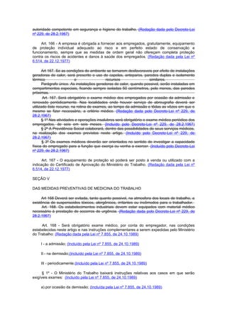 autoridade competente em segurança e higiene do trabalho. (Redação dada pelo Decreto-Lei
nº 229, de 28.2.1967)

     Art. 166 - A empresa é obrigada a fornecer aos empregados, gratuitamente, equipamento
de proteção individual adequado ao risco e em perfeito estado de conservação e
funcionamento, sempre que as medidas de ordem geral não ofereçam completa proteção
contra os riscos de acidentes e danos à saúde dos empregados. (Redação dada pela Lei nº
6.514, de 22.12.1977)

      Art 167. Se as condições do ambiente se tornarem desfavoraveis por efeito de instalações
geradoras de calor, será prescrito o uso de capelas, anteparos, paredes duplas e isolamento
térmico                   e                 recursos                  similares.
      Parágrafo único. As instalações geradoras de calor, quando possivel, serão instaladas em
compartimentos especiais, ficando sempre isoladas 50 centímetros, pelo menos, das paredes
próximas.
       Art. 167. Será obrigatório o exame médico dos empregados por ocasião da admissão e
renovado periòdicamente. Nas localidades onde houver serviço de abreugrafia deverá ser
utilizado êste recurso, na rotina de exames, ao tempo da admissão e tôdas as vêzes em que o
mesmo se fizer necessário, a critério médico. (Redação dada pelo Decreto-Lei nº 229, de
28.2.1967)
      § 1º Nas atividades e operações insalubres será obrigatório o exame médico periódico dos
empregados, de seis em seis meses. (Incluído pelo Decreto-Lei nº 229, de 28.2.1967)
      § 2º A Previdência Social colaborará, dentro das possibilidades de seus serviços médicos,
na realização dos exames previstos neste artigo. (Incluído pelo Decreto-Lei nº 229, de
28.2.1967)
       § 3º Os exames médicos deverão ser orientados no sentido de investigar a capacidade
física do empregado para a função que exerça ou venha a exercer. (Incluído pelo Decreto-Lei
nº 229, de 28.2.1967)

      Art. 167 - O equipamento de proteção só poderá ser posto à venda ou utilizado com a
indicação do Certificado de Aprovação do Ministério do Trabalho. (Redação dada pela Lei nº
6.514, de 22.12.1977)

SEÇÃO V

DAS MEDIDAS PREVENTIVAS DE MEDICINA DO TRABALHO

     Art 168 Deverá ser evitada, tanto quanto possivel, na atmosfera dos locais de trabalho, a
existência de suspensoides tóxicos, alergênicos, irritantes ou incômodos para o trabalhador.
      Art. 168. Os estabelecimentos industriais devem estar equipados com material médico
necessário à prestação de socorros de urgência. (Redação dada pelo Decreto-Lei nº 229, de
28.2.1967)

     Art. 168 - Será obrigatório exame médico, por conta do empregador, nas condições
estabelecidas neste artigo e nas instruções complementares a serem expedidas pelo Ministério
do Trabalho: (Redação dada pela Lei nº 7.855, de 24.10.1989)

     I - a admissão; (Incluído pela Lei nº 7.855, de 24.10.1989)

     II - na demissão;(Incluído pela Lei nº 7.855, de 24.10.1989)

     III - periodicamente.(Incluído pela Lei nº 7.855, de 24.10.1989)

      § 1º - O Ministério do Trabalho baixará instruções relativas aos casos em que serão
exigíveis exames: (Incluído pela Lei nº 7.855, de 24.10.1989)

     a) por ocasião da demissão; (Incluída pela Lei nº 7.855, de 24.10.1989)
 