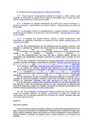b) complementares.(Incluída pela Lei nº 7.855, de 24.10.1989)

     § 2º - Outros exames complementares poderão ser exigidos, a critério médico, para
apuração da capacidade ou aptidão física e mental do empregado para a função que deva
exercer. (Incluído pela Lei nº 7.855, de 24.10.1989)

     § 3º - O Ministério do Trabalho estabelecerá, de acordo com o risco da atividade e o
tempo de exposição, a periodicidade dos exames médicos. (Incluído pela Lei nº 7.855, de
24.10.1989)

     § 4º - O empregador manterá, no estabelecimento, o material necessário à prestação de
primeiros socorros médicos, de acordo com o risco da atividade. (Incluído pela Lei nº 7.855,
de 24.10.1989)

     § 5º - O resultado dos exames médicos, inclusive o exame complementar, será
comunicado ao trabalhador, observados os preceitos da ética médica. (Incluído pela Lei nº
7.855, de 24.10.1989)

      Art 169. Nos estabelecimentos em que trabalhem mais de trezentos operários, será
obrigatório a existência de refeitório, não sendo permitido aos trabalhadores tomarem suas
refeições                   fora                daquele                 local.
      § 1º O refeitório a que se refere o presente artigo obedecerá às normas expedidas pelo
ministro          do           Trabalho,        Indústria        e         Comércio.
       § 2º Nos estabelecimentos, nos quais não seja o refeitório exigido, deverão ser
asseguradas aos trabalhadores condições suficientes de conforto para a ocasião de suas
refeições.
      Art. 169. Será obrigatória a notificação das doenças profissionais e das produzidas por
condições especiais de trabalho, comprovadas ou suspeitas. (Redação dada pelo Decreto-Lei
nº                           229,                         de                        28.2.1967)
      § 1º Incumbe a notificação: (Redação dada pelo Decreto-Lei nº 229, de 28.2.1967)
       a) ao médico da emprêsa; (Incluído pelo Decreto-Lei nº 229, de 28.2.1967)
      b) ao médico assistente do empregado ou participante de conferência médica; (Incluído
pelo             Decreto-Lei             nº            229,          de             28.2.1967)
      c) aos responsáveis pelos estabelecimentos onde as doenças ocorrerem. (Incluído pelo
Decreto-Lei                  nº               229,                de                28.2.1967)
      § 2º As notificações deverão ser feitas às Delegacias Regionais do Trabalho, com a
indicação do nome do empregado, residência, idade, local de trabalho, causa da doença,
provável ou confirmada. (Redação dada pelo Decreto-Lei nº 229, de 28.2.1967)
      § 3º As notificações recebidas pelas autoridades referidas no § 2º serão registradas em
livro especial e, além das providências cabíveis no caso, comunicadas ao Departamento
Nacional de Segurança e Higiene do Trabalho e ao Serviço de Estatística da Previdência e do
Trabalho. (Incluído pelo Decreto-Lei nº 229, de 28.2.1967)

      Art. 169 - Será obrigatória a notificação das doenças profissionais e das produzidas em
virtude de condições especiais de trabalho, comprovadas ou objeto de suspeita, de
conformidade com as instruções expedidas pelo Ministério do Trabalho. (Redação dada pela
Lei nº 6.514, de 22.12.1977)

SEÇÃO VI

DAS EDIFICAÇÕES

     Art 170. Em todos os locais de trabalho, situados em regiões onde haja abastecimento de
água, deverão ser fornecidas aos trabalhadores facilidades para a obtenção de água para
beber, potavel e higiênica, sempre que possivel, por meio de bebedouros de jato inclinado e
guarda protetora, e proibidos em qualquer caso os copos coletivos ou as torneiras sem
proteção.
 