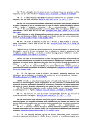 Art. 170. As edificações deverão obedecer aos requisitos técnicos que garantam perfeita
segurança aos que nelas trabalhem. (Redação dada pelo Decreto-Lei nº 229, de 28.2.1967)

    Art. 170 - As edificações deverão obedecer aos requisitos técnicos que garantam perfeita
segurança aos que nelas trabalhem. (Redação dada pela Lei nº 6.514, de 22.12.1977)

     Art 171. Em todos os estabelecimentos haverá local apropriado para vestiário dotado de
armários individuais de um só compartimento no caso de não ser indústria insalubre, quando
então        serão      exigidos      armários       de     compartimentos       duplos.
     Art. 171. Os locais de trabalho terão, no mínimo, 3,00m (três metros) de pé direito, assim
considerada a altura livre do piso ao teto. (Redação dada pelo Decreto-Lei nº 229, de
28.2.1967)
      Parágrafo único. A juízo da autoridade competente, poderá ser reduzido êsse mínimo,
desde que atendidas as condições de iluminação e ventilação condizentes com a natureza do
trabalho. (Incluído pelo Decreto-Lei nº 229, de 28.2.1967)

     Art. 171 - Os locais de trabalho deverão ter, no mínimo, 3 (três) metros de pé-direito,
assim considerada a altura livre do piso ao teto. (Redação dada pela Lei nº 6.514, de
22.12.1977)

     Parágrafo único - Poderá ser reduzido esse mínimo desde que atendidas as condições de
iluminação e conforto térmico compatíveis com a natureza do trabalho, sujeitando-se tal
redução ao controle do órgão competente em matéria de segurança e medicina do trabalho.
(Redação dada pela Lei nº 6.514, de 22.12.1977)

      Art 172. Em todos os estabelecimentos situados em regiões onde haja abastecimento de
água, haverá lavatórios na proporção de 1 para ceda 20 trabalhadores e situados em local
adequado, de modo a facilitar a lavagem das mãos antes de refeições, à saida das privadas, no
início            e            no             fim           do              trabalho.
      Art. 172. Os pisos dos locais de trabalho serão planos e horizontais, com passagens que
permitam livre trânsito e transporte de materiais com segurança. (Redação dada pelo Decreto-
Lei nº 229, de 28.2.1967)

     Art. 172 - 0s pisos dos locais de trabalho não deverão apresentar saliências nem
depressões que prejudiquem a circulação de pessoas ou a movimentação de materiais.
(Redação dada pela Lei nº 6.514, de 22.12.1977)

     Art 173. Em todos os estabelecimentos situados em região onde haja serviço de esgotos,
deverá haver privadas ligadas à rede na proporção de uma para cada 20 trabalhadores, com
separação de sexos, situadas em cômodos de fácil limpeza e mantidas em estado permanente
de asseio e higiene, proibida o lançamento de papéis servidos em recipientes abertos.
     Art. 173. As aberturas nos pisos e paredes serão protegidas por guarnições que impeçam
a queda de pessoas ou objetos. (Redação dada pelo Decreto-Lei nº 229, de 28.2.1967)

    Art. 173 - As aberturas nos pisos e paredes serão protegidas de forma que impeçam a
queda de pessoas ou de objetos. (Redação dada pela Lei nº 6.514, de 22.12.1977)

     Art 174. Nas regiões onde não haja serviço de esgotos, deverão os responsáveis pelos
estabelecimentos ou empresas assegurar aos trabalhadores, na medida do possível, um
serviço higiênico de privadas, seja por meio de fossas adequada, seja por outro processo que
garanta       a      saude      pública      e      conforto    dos      trabalhadores.
      Art. 174. As escadas e rampas de acesso deverão oferecer resistência suficiente para
suportar carga móvel de, no mínimo, 500kg cm 2 (quinhentos quilogramas por centímetro
quadrado). (Redação dada pelo Decreto-Lei nº 229, de 28.2.1967)

     Art. 174 - As paredes, escadas, rampas de acesso, passarelas, pisos, corredores,
coberturas e passagens dos locais de trabalho deverão obedecer às condições de segurança e
 