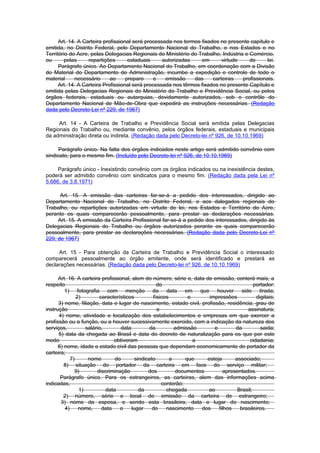 Art. 14. A Carteira profisaional será processada nos termos fixados no presente capítulo e
emitida, no Distrito Federal, pelo Departamento Nacional do Trabalho, e nos Estados e no
Território do Acre, pelas Delegacias Regionais do Ministério do Trabalho, Indústria e Comércio,
ou       pelas     repartições       estaduais     autorizadas    em       virtude    de     lei.
      Parágrafo único. Ao Departamento Nacional do Trabalho, em coordenação com a Divisão
do Material do Departamento de Administração, incumbe a expedição e controle de todo o
material     necessário      ao     preparo     e   emissão    das     carteiras   profissionais.
      Art. 14. A Carteira Profissional será processada nos têrmos fixados no presente Capítulo e
emitida pelas Delegacias Regionais do Ministério do Trabalho e Previdência Social, ou pelos
órgãos federais, estaduais ou autarquias, devidamente autorizados, sob o contrôle do
Departamento Nacional de Mão-de-Obra que expedirá as instruções necessárias. (Redação
dada pelo Decreto-Lei nº 229, de 1967)

     Art. 14 - A Carteira de Trabalho e Previdência Social será emitida pelas Delegacias
Regionais do Trabalho ou, mediante convênio, pelos órgãos federais, estaduais e municipais
da administração direta ou indireta. (Redação dada pelo Decreto-lei nº 926, de 10.10.1969)

      Parágrafo único. Na falta dos órgãos indicados neste artigo será admitido convênio com
sindicato, para o mesmo fim. (Incluído pelo Decreto-lei nº 926, de 10.10.1969)

     Parágrafo único - Inexistindo convênio com os órgãos indicados ou na inexistência destes,
poderá ser admitido convênio com sindicatos para o mesmo fim. (Redação dada pela Lei nº
5.686, de 3.8.1971)

      Art. 15. A emissão das carteiras far-se-á a pedido dos interessados, dirigido ao
Departamento Nacional do Trabalho, no Distrito Federal, e aos dalegados regionais do
Trabalho, ou repartições autorizadas em virtude de lei, nos Estados e Território do Acre,
perante os quais comparecerão pessoalmente, para prestar as declarações necessárias.
     Art. 15. A emissão da Carteira Profissional far-se-á a pedido dos interessados, dirigido às
Delegacias Regionais do Trabalho ou órgãos autorizados perante os quais comparecerão
pessoalmente, para prestar as declarações necessárias. (Redação dada pelo Decreto-Lei nº
229, de 1967)

     Art. 15 - Para obtenção da Carteira de Trabalho e Previdência Social o interessado
comparecerá pessoalmente ao órgão emitente, onde será identificado e prestará as
declarações necessárias. (Redação dada pelo Decreto-lei nº 926, de 10.10.1969)

      Art. 16. A carteira profissional, alem do número, série e, data de emissão, conterá mais, a
respeito                                            do                                      portador:
         1) fotografia com menção da data em que houver sido tirada;
               2)        característicos          físicos        e      impressões           digitais;
      3) nome, filiação, data e lugar de nascimento, estado civil, profissão, residência, grau de
instrução                                           e                                   assinatura;
      4) nome, atividade e localização dos estabelecimentos e empresas em que exercer a
profissão ou a função, ou a houver sucessivamente exercido, com a indicação da natureza dos
serviços,          salário,        data         da          admissão      e        da          saida;
      5) data da chegada ao Brasil e data do decreto de naturalização para os que por este
modo                            obtiveram                          a                     cidadania;
      6) nome, idade e estado civil das pessoas que dependam economicamente do portador da
carteira;
            7)      nome        do        sindicato       a     que    esteja      associado;
         8) situação do portador da carteira em face do serviço militar;
              9)        discriminação           dos         documentos        apresentados.
       Parágrafo único. Para os estrangeiros, as carteiras, alem das informações acima
indicadas,                                            conterão:
                1)          data            da          chegada        ao           Brasil;
        2) número, série e local de emissão da carteira de estrangeiro;
       3) nome da esposa, e sendo esta brasileira, data e lugar do nascimento;
         4)     nome,     data    e     lugar     do    nascimento   dos    filhos   brasileiros.
 