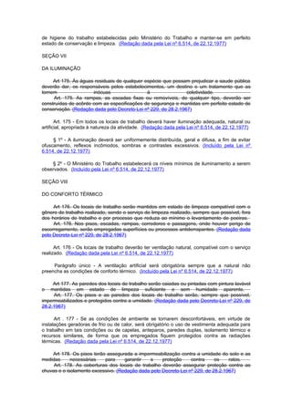 de higiene do trabalho estabelecidas pelo Ministério do Trabalho e manter-se em perfeito
estado de conservação e limpeza. (Redação dada pela Lei nº 6.514, de 22.12.1977)

SEÇÃO VII

DA ILUMINAÇÃO

     Art 175. Às águas residuais de qualquer espécie que possam prejudicar a saude pública
deverão dar, os responsáveis pelos estabelecimentos, um destino e um tratamento que as
tornem                inócuas                 à                coletividade.
     Art. 175. As rampas, as escadas fixas ou removíveis, de qualquer tipo, deverão ser
construídas de acôrdo com as especificações de segurança e mantidas em perfeito estado de
conservação. (Redação dada pelo Decreto-Lei nº 229, de 28.2.1967)

       Art. 175 - Em todos os locais de trabalho deverá haver iluminação adequada, natural ou
artificial, apropriada à natureza da atividade. (Redação dada pela Lei nº 6.514, de 22.12.1977)

     § 1º - A iluminação deverá ser uniformemente distribuída, geral e difusa, a fim de evitar
ofuscamento, reflexos incômodos, sombras e contrastes excessivos. (Incluído pela Lei nº
6.514, de 22.12.1977)

    § 2º - O Ministério do Trabalho estabelecerá os níveis mínimos de iluminamento a serem
observados. (Incluído pela Lei nº 6.514, de 22.12.1977)

SEÇÃO VIII

DO CONFORTO TÉRMICO

     Art 176. Os locais de trabalho serão mantidos em estado de limpeza compatível com o
gênero de trabalho realizado, sendo o serviço de limpeza realizado, sempre que possível, fora
dos horários de trabalho e por processo que reduza ao mínimo o levantamento de poeiras.
     Art. 176. Nos pisos, escadas, rampas, corredores e passagens, onde houver perigo de
escorregamento, serão empregadas superfícies ou processos antiderrapantes. (Redação dada
pelo Decreto-Lei nº 229, de 28.2.1967)

      Art. 176 - Os locais de trabalho deverão ter ventilação natural, compatível com o serviço
realizado. (Redação dada pela Lei nº 6.514, de 22.12.1977)

     Parágrafo único - A ventilação artificial será obrigatória sempre que a natural não
preencha as condições de conforto térmico. (Incluído pela Lei nº 6.514, de 22.12.1977)

     Art 177. As paredes dos locais de trabalho serão caiadas ou pintadas com pintura lavável
o   mantidas em estado de limpeza suficiente e sem humidade aparente.
     Art. 177. Os pisos e as paredes dos locais de trabalho serão, sempre que possível,
impermeabilizados e protegidos contra a umidade. (Redação dada pelo Decreto-Lei nº 229, de
28.2.1967)

      Art . 177 - Se as condições de ambiente se tornarem desconfortáveis, em virtude de
instalações geradoras de frio ou de calor, será obrigatório o uso de vestimenta adequada para
o trabalho em tais condições ou de capelas, anteparos, paredes duplas, isolamento térmico e
recursos similares, de forma que os empregados fiquem protegidos contra as radiações
térmicas. (Redação dada pela Lei nº 6.514, de 22.12.1977)

    Art 178. Os pisos terão assegurada a impermeabilização contra a umidade do solo e as
medidas      necessárias   para     garantir   s    proteção     contra     os    ratos.
     Art. 178. As coberturas dos locais de trabalho deverão assegurar proteção contra as
chuvas e o isolamento excessivo. (Redação dada pelo Decreto-Lei nº 229, de 28.2.1967)
 
