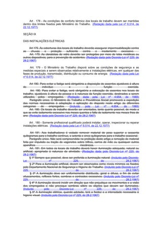 Art . 178 - As condições de conforto térmico dos locais de trabalho devem ser mantidas
dentro dos limites fixados pelo Ministério do Trabalho. (Redação dada pela Lei nº 6.514, de
22.12.1977)

SEÇÃO IX

DAS INSTALAÇÕES ELÉTRICAS

     Art 179. As coberturas dos locais de trabalho deverão assegurar impermeabilização contra
as    chuvas      e     proteção    suficiente   contra    o    insolamento   excessivo.
     Art. 179. As clarabóias de vidro deverão ser protegidas por meio de telas metálicas ou
outros dispositivos, para a prevenção de acidentes. (Redação dada pelo Decreto-Lei nº 229, de
28.2.1967)

      Art. 179 - O Ministério do Trabalho disporá sobre as condições de segurança e as
medidas especiais a serem observadas relativamente a instalações elétricas, em qualquer das
fases de produção, transmissão, distribuição ou consumo de energia. (Redação dada pela Lei
nº 6.514, de 22.12.1977)

       Art 180. Para evitar a fadiga será obrigatória a disposição de assentos ajustáveis à altura
do                indivíduo             e              à             função             exercida.
       Art. 180. Para evitar a fadiga, será obrigatória a colocação de assentos nos locais de
trabalho, ajustáveis à altura da pessoa e à natureza da função exercida, destinados a serem
utilizados pelos empregados. (Redação dada pela Lei nº 4.654, de 1965)
       Parágrafo único. O Ministério do Trabalho e Previdência Social promoverá a expedição
das normas necessárias à adaptação e aplicação do disposto neste artigo às diferentes
categorias       de     empregados.      (Incluído    pela    Lei    nº    4.654,    de     1965)
       Art. 180. Os locais de trabalho deverão ser orientados, tanto quanto possível, de modo a
que se evite isolamento excessivo nos meses quentes e falta de isolamento nos meses frios do
ano. (Redação dada pelo Decreto-Lei nº 229, de 28.2.1967)

      Art . 180 - Somente profissional qualificado poderá instalar, operar, inspecionar ou reparar
instalações elétricas. (Redação dada pela Lei nº 6.514, de 22.12.1977)

        Art 181. Aos trabalhadores é vedado remover material de peso superior a sessenta
quilogramas para o trabalho contínuo, e setenta e cinco quilogramas para o trabalho ocasional.
       Parágrafo único. Não será compreendida na proibição deste artigo a remoção de material
feita por impulsão ou tração de vagonetes sobre trilhos, carros de mão ou quaisquer outros
aparelhos                                        mecânicos.
       Art. 181. Em todos os locais de trabalho deverá haver iluminação adequada, natural ou
artificial, apropriada à natureza da atividade. (Redação dada pelo Decreto-Lei nº 229, de
28.2.1967)
       § 1º Sempre que possível, deve ser preferida a iluminação natural. (Incluído pelo Decreto-
Lei                     nº                  229,                 de                    28.2.1967)
       § 2º Para a iluminação artificial, devem ser observados como níveis mínimos os fixados
pelo Departamento Nacional de Segurança e Higiene do Trabalho. (Incluído pelo Decreto-Lei nº
229,                                          de                                       28.2.1967)
       § 3º A iluminação deve ser uniformemente distribuída, geral e difusa, a fim de evitar
ofuscamentos, reflexos fortes, sombras e contrastes excessivos. (Incluído pelo Decreto-Lei nº
229,                                          de                                       28.2.1967)
       § 4º A iluminação deverá incidir em direção que não prejudique os movimentos e a visão
dos empregados e não provoque sombras sôbre os objetos que devam ser iluminados.
(Incluído           pelo        Decreto-Lei         nº        229,         de         28.2.1967)
       § 5º A iluminação elétrica, quando adotada, terá a fixidez e a intensidade necessária à
higiene visual. (Incluído pelo Decreto-Lei nº 229, de 28.2.1967)
 
