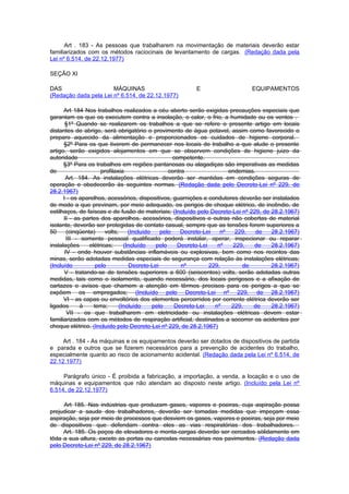Art . 183 - As pessoas que trabalharem na movimentação de materiais deverão estar
familiarizados com os métodos raciocinais de levantamento de cargas. (Redação dada pela
Lei nº 6.514, de 22.12.1977)

SEÇÃO XI

DAS                    MÁQUINAS                          E                    EQUIPAMENTOS
(Redação dada pela Lei nº 6.514, de 22.12.1977)

      Art 184 Nos trabalhos realizados a céu aberto serão exigidas precauções especiais que
garantam os que os executem contra a insolação, o calor, o frio, a humidade ou os ventos .
       §1º Quando se realizarem os trabalhos a que se refere o presente artigo em locais
distantes de abrigo, será obrigatório o provimento de água potavel, assim como favorecido o
preparo aquecido da alimentação e proporcionados os cuidados de higiene corporal.
      §2º Para os que tiverem de permanecer nos locais de trabalho a que alude o presente
artigo, serão exigidos alojamentos em que se observem condições de higiene juizo da
autoridade                                           competente.
      §3º Para os trabalhos em regiões pantanosas ou alagadiças são imperativas as medidas
de                    profilaxia                   contra                 endemias.
       Art. 184. As instalações elétricas deverão ser mantidas em condições seguras de
operação e obedecerão às seguintes normas. (Redação dada pelo Decreto-Lei nº 229, de
28.2.1967)
      I - os aparelhos, acessórios, dispositivos, guarnições e condutores deverão ser instalados
de modo a que previnam, por meio adequado, os perigos de choque elétrico, de incêndio, de
estilhaços, de faíscas e de fusão de materiais; (Incluído pelo Decreto-Lei nº 229, de 28.2.1967)
      II - as partes dos aparelhos, acessórios, dispositivos e outras não cobertas de material
isolante, deverão ser protegidas de contato casual, sempre que as tensões forem superiores a
50      (cinqüenta)     volts;     (Incluído    pelo    Decreto-Lei    nº   229,    de 28.2.1967)
        III - somente pessoal qualificado poderá instalar, operar, inspecionar ou reparar
instalações      elétricas;      (Incluído    pelo     Decreto-Lei    nº   229,    de  28.2.1967)
       IV - onde houver substâncias inflamáveis ou explosivas, bem como nos recintos das
minas, serão adotadas medidas especiais de segurança com relação às instalações elétricas;
(Incluído           pelo           Decreto-Lei          nº         229,        de      28.2.1967)
      V - tratando-se de tensões superiores a 600 (seiscentos) volts, serão adotadas outras
medidas, tais como o isolamento, quando necessário, dos locais perigosos e a afixação de
cartazes e avisos que chamem a atenção em têrmos precisos para os perigos a que se
expõem os empregados; (Incluído pelo Decreto-Lei nº 229, de 28.2.1967)
      VI - as capas ou envoltórios dos elementos percorridos por corrente elétrica deverão ser
ligados       à    terra;      (Incluído     pelo     Decreto-Lei    nº    229,   de   28.2.1967)
        VII - os que trabalharem em eletricidade ou instalações elétricas devem estar
familiarizados com os métodos de respiração artificial, destinados a socorrer os acidentes por
choque elétrico. (Incluído pelo Decreto-Lei nº 229, de 28.2.1967)

     Art . 184 - As máquinas e os equipamentos deverão ser dotados de dispositivos de partida
e parada e outros que se fizerem necessários para a prevenção de acidentes do trabalho,
especialmente quanto ao risco de acionamento acidental. (Redação dada pela Lei nº 6.514, de
22.12.1977)

     Parágrafo único - É proibida a fabricação, a importação, a venda, a locação e o uso de
máquinas e equipamentos que não atendam ao disposto neste artigo. (Incluído pela Lei nº
6.514, de 22.12.1977)

     Art 185. Nas indústrias que produzam gases, vapores e poeiras, cuja aspiração possa
prejudicar a saude dos trabalhadores, deverão ser tomadas medidas que impeçam essa
aspiração, seja por meio de processos que desviem os gases, vapores e poeiras, seja por meio
de dispositivos que defendam contra eles as vias respiratórias dos trabalhadores.
     Art. 185. Os poços de elevadores e monta-cargas deverão ser cercados sòlidamente em
tôda a sua altura, exceto as portas ou cancelas necessárias nos pavimentos. (Redação dada
pelo Decreto-Lei nº 229, de 28.2.1967)
 