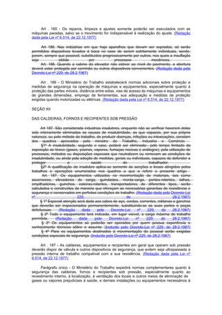 Art . 185 - Os reparos, limpeza e ajustes somente poderão ser executados com as
máquinas paradas, salvo se o movimento for indispensável à realização do ajuste. (Redação
dada pela Lei nº 6.514, de 22.12.1977)

     Art 186. Nas indústrias em que haja aparelhos que devam ser soprados, só serão
permitidos dispositivos levados à boca no case de serem estritamente individuais, sendo,
porem, sempre que possivel, substituídos progressivamente por outros, nos quais a insuflação
seja            obtida            por           processos             mecânicos.
     Art. 186. Quando a cabine do elevador não estiver ao nível do pavimento, a abertura
deverá estar protegida por corrimão ou outros dispositivos convenientes. (Redação dada pelo
Decreto-Lei nº 229, de 28.2.1967)

      Art . 186 - O Ministério do Trabalho estabelecerá normas adicionais sobre proteção e
medidas de segurança na operação de máquinas e equipamentos, especialmente quanto à
proteção das partes móveis, distância entre estas, vias de acesso às máquinas e equipamentos
de grandes dimensões, emprego de ferramentas, sua adequação e medidas de proteção
exigidas quando motorizadas ou elétricas. (Redação dada pela Lei nº 6.514, de 22.12.1977)

SEÇÃO XII

DAS CALDEIRAS, FORNOS E RECIPIENTES SOB PRESSÃO

      Art 187. São considerada industrias insalubres, enquanto não se verificar haverem delas
sido inteiramente eliminadas as causas de insalubridade, as que capazes, por sua própria
natureza, ou pelo método de trabalho, de produzir doenças, infeções ou intoxicações, constam
dos quadros aprovados pelo ministro do Trabalho, Industria e Comércio.
      §1º A insalubridade, segundo o caso, poderá ser eliminada:- pelo tempo limitado da
exposição ao tóxico (gases, poeiras, vapores, fumaças nocivas e análogos); pela utilização de
processos, métodos ou disposições especiais que neutralizem ou removam as condições de
insalubridade, ou ainda pela adoção de medidas, gerais ou individuais, capazes de defender a
proteger              a            saúde               do             trabalhador.
      §2º A qualificação de insalubre aplica-se somente às secções e locais atingidos pelos
trabalhos e operações enumerados nos quadros a que a refere o presente artigo.
       Art. 187. Os equipamentos utilizados na movimentação de materiais, tais como
ascensores, elevadores de carga, guindastes, monta-carga, pontes-rolantes, talhas,
empilhadeiras, guinchos, esteiras-rolantes, transportadores de diferentes tipos, serão
calculados e construídos de maneira que ofereçam as necessárias garantias de resistência e
segurança e conservados em perfeitas condições de trabalho. (Redação dada pelo Decreto-Lei
nº                         229,                          de                        28.2.1967)
     § 1º Especial atenção será dada aos cabos de aço, cordas, correntes, roldanas e ganchos
que deverão ser inspecionados permanentemente, substituindo-se as suas partes e peças
defeituosas.     (Redação     dada     pelo     Decreto-Lei   nº     229,     de   28.2.1967)
      § 2º Todo o equipamento terá indicada, em lugar visível, a carga máxima de trabalho
permitida.     (Redação     dada     pelo     Decreto-Lei    nº     229,     de    28.2.1967)
      § 3º Os equipamentos só poderão ser operados por quem possua experiência e
conhecimento técnicos sôbre o assunto. (Incluído pelo Decreto-Lei nº 229, de 28.2.1967)
      § 4º Para os equipamentos destinados à movimentação do pessoal serão exigidas
condições especiais de segurança. (Incluído pelo Decreto-Lei nº 229, de 28.2.1967)

     Art . 187 - As caldeiras, equipamentos e recipientes em geral que operam sob pressão
deverão dispor de válvula e outros dispositivos de segurança, que evitem seja ultrapassada a
pressão interna de trabalho compatível com a sua resistência. (Redação dada pela Lei nº
6.514, de 22.12.1977)

     Parágrafo único - O Ministério do Trabalho expedirá normas complementares quanto à
segurança das caldeiras, fornos e recipientes sob pressão, especialmente quanto ao
revestimento interno, à localização, à ventilação dos locais e outros meios de eliminação de
gases ou vapores prejudiciais à saúde, e demais instalações ou equipamentos necessários à
 