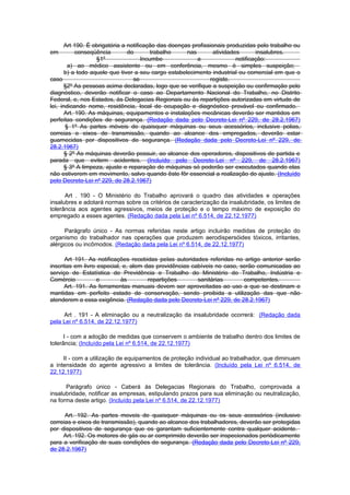 Art 190. É obrigatória a notificação das doenças profissionais produzidas pelo trabalho ou
em          conseqüência       do        trabalho    nas        atividades       insalubres.
                    §1º              Incumbe             a               notificação:
        a) ao médico assistente ou em conferência, mesmo è simples suspeição;
       b) a todo aquele que tiver a seu cargo estabelecimento industrial ou comercial em que o
caso                              se                           registe.
      §2º As pessoas acima declaradas, logo que se verifique a suspeição ou confirmação pelo
diagnóstico, deverão notificar o caso ao Departamento Nacional do Trabalho, no Distrito
Federal, e, nos Estados, às Delegacias Regionais ou às repartições autorizadas em virtude de
lei, indicando nome, residência, local de ocupação e diagnóstico provável ou confirmado.
       Art. 190. As máquinas, equipamentos e instalações mecânicas deverão ser mantidos em
perfeitas condições de segurança. (Redação dada pelo Decreto-Lei nº 229, de 28.2.1967)
       § 1º As partes móveis de quaisquer máquinas ou seus acessórios, inclusive polias,
correias e eixos de transmissão, quando ao alcance dos empregados, deverão estar
guarnecidas por dispositivos de segurança. (Redação dada pelo Decreto-Lei nº 229, de
28.2.1967)
       § 2º As máquinas deverão possuir, ao alcance dos operadores, dispositivos de partida e
parada que evitem acidentes. (Incluído pelo Decreto-Lei nº 229, de 28.2.1967)
       § 3º A limpeza, ajuste e reparação de máquinas só poderão ser executados quando elas
não estiverem em movimento, salvo quando êste fôr essencial a realização do ajuste. (Incluído
pelo Decreto-Lei nº 229, de 28.2.1967)

      Art . 190 - O Ministério do Trabalho aprovará o quadro das atividades e operações
insalubres e adotará normas sobre os critérios de caracterização da insalubridade, os limites de
tolerância aos agentes agressivos, meios de proteção e o tempo máximo de exposição do
empregado a esses agentes. (Redação dada pela Lei nº 6.514, de 22.12.1977)

      Parágrafo único - As normas referidas neste artigo incluirão medidas de proteção do
organismo do trabalhador nas operações que produzem aerodispersóides tóxicos, irritantes,
alérgicos ou incômodos. (Redação dada pela Lei nº 6.514, de 22.12.1977)

      Art 191. As notificações recebidas peIas autoridades referidas no artigo anterior serão
inscritas em livro especial, e, alem das providências cabíveis no caso, serão comunicadas ao
serviço de Estatística de Previdência e Trabalho do Ministério do Trabalho, Indústria e
Comércio           e        às        repartições       sanitárias       competentes.
      Art. 191. As ferramentas manuais devem ser aproveitadas ao uso a que se destinam e
mantidas em perfeito estado de conservação, sendo proibida a utilização das que não
atenderem a essa exigência. (Redação dada pelo Decreto-Lei nº 229, de 28.2.1967)

     Art . 191 - A eliminação ou a neutralização da insalubridade ocorrerá: (Redação dada
pela Lei nº 6.514, de 22.12.1977)

      I - com a adoção de medidas que conservem o ambiente de trabalho dentro dos limites de
tolerância; (Incluído pela Lei nº 6.514, de 22.12.1977)

     II - com a utilização de equipamentos de proteção individual ao trabalhador, que diminuam
a intensidade do agente agressivo a limites de tolerância. (Incluído pela Lei nº 6.514, de
22.12.1977)

      Parágrafo único - Caberá às Delegacias Regionais do Trabalho, comprovada a
insalubridade, notificar as empresas, estipulando prazos para sua eliminação ou neutralização,
na forma deste artigo. (Incluído pela Lei nº 6.514, de 22.12.1977)

      Art. 192. As partes moveis de quaisquer máquinas ou os seus acessórios (inclusive
correias e eixos de transmissão), quando ao alcance dos trabalhadores, deverão ser protegidas
por dispositivos de segurança que os garantam suficientemente contra qualquer acidente.
     Art. 192. Os motores de gás ou ar comprimido deverão ser inspecionados periòdicamente
para a verificação de suas condições de segurança. (Redação dada pelo Decreto-Lei nº 229,
de 28.2.1967)
 