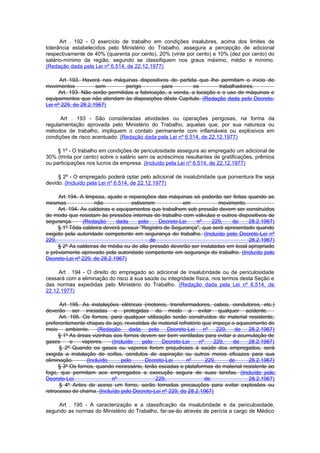 Art . 192 - O exercício de trabalho em condições insalubres, acima dos limites de
tolerância estabelecidos pelo Ministério do Trabalho, assegura a percepção de adicional
respectivamente de 40% (quarenta por cento), 20% (vinte por cento) e 10% (dez por cento) do
salário-mínimo da região, segundo se classifiquem nos graus máximo, médio e mínimo.
(Redação dada pela Lei nº 6.514, de 22.12.1977)

      Art 193. Haverá nas máquinas dispositivos de partida que lhe permitam o início de
movimentos           sem         perigo        para        os         trabalhadores.
     Art. 193. Não serão permitidas a fabricação, a venda, a locação e o uso de máquinas e
equipamentos que não atendam às disposições dêste Capítulo. (Redação dada pelo Decreto-
Lei nº 229, de 28.2.1967)

      Art . 193 - São consideradas atividades ou operações perigosas, na forma da
regulamentação aprovada pelo Ministério do Trabalho, aquelas que, por sua natureza ou
métodos de trabalho, impliquem o contato permanente com inflamáveis ou explosivos em
condições de risco acentuado. (Redação dada pela Lei nº 6.514, de 22.12.1977)

     § 1º - O trabalho em condições de periculosidade assegura ao empregado um adicional de
30% (trinta por cento) sobre o salário sem os acréscimos resultantes de gratificações, prêmios
ou participações nos lucros da empresa. (Incluído pela Lei nº 6.514, de 22.12.1977)

     § 2º - O empregado poderá optar pelo adicional de insalubridade que porventura lhe seja
devido. (Incluído pela Lei nº 6.514, de 22.12.1977)

      Art 194. A limpeza, ajuste e reparações das máquinas só poderão ser feitas quando as
mesmas               não            estiverem           em             movimento.
     Art. 194. As caldeiras e equipamentos que trabalhem sob pressão devem ser construídos
de modo que resistam às pressões internas do trabalho com válvulas e outros dispositivos de
segurança.      (Redação      dada     pelo    Decreto-Lei   nº     229,    de     28.2.1967)
     § 1º Tôda caldeira deverá possuir "Registro de Segurança", que será apresentado quando
exigido pela autoridade competente em segurança do trabalho. (Incluído pelo Decreto-Lei nº
229,                                        de                                     28.2.1967)
     § 2º As caldeiras de média ou de alta pressão deverão ser instaladas em local apropriado
e prèviamente aprovado pela autoridade competente em segurança do trabalho. (Incluído pelo
Decreto-Lei nº 229, de 28.2.1967)

     Art . 194 - O direito do empregado ao adicional de insalubridade ou de periculosidade
cessará com a eliminação do risco à sua saúde ou integridade física, nos termos desta Seção e
das normas expedidas pelo Ministério do Trabalho. (Redação dada pela Lei nº 6.514, de
22.12.1977)

      Art 195. As instalações elétricas (motores, transformadores, cabos, condutores, etc.)
deverão ser iniciadas e protegidas do modo a evitar qualquer acidente.
      Art. 195. Os fornos, para qualquer utilização serão construídos de material resistente,
preferentemente chapas de aço, revestidas de material refratório que impeça o aquecimento do
meio     ambiente.     (Redação     dada    pelo    Decreto-Lei   nº    229,   de 28.2.1967)
     § 1º As áreas vizinhas aos fornos devem ser bem ventiladas para evitar a acumulação de
gases      e    vapores.    (Incluído    pelo    Decreto-Lei    nº    229,    de  28.2.1967)
      § 2º Quando os gases ou vapores forem prejudiciais à saúde dos empregados, será
exigida a instalação de coifas, condutos de aspiração ou outros meios eficazes para sua
eliminação.       (Incluído     pelo      Decreto-Lei      nº      229,      de   28.2.1967)
     § 3º Os fornos, quando necessário, terão escadas e plataformas de material resistente ao
fogo, que permitam aos empregados a execução segura de suas tarefas. (Incluído pelo
Decreto-Lei                 nº                 229,                de             28.2.1967)
      § 4º Antes de aceso um forno, serão tomadas precauções para evitar explosões ou
retrocesso de chama. (Incluído pelo Decreto-Lei nº 229, de 28.2.1967)

     Art . 195 - A caracterização e a classificação da insalubridade e da periculosidade,
segundo as normas do Ministério do Trabalho, far-se-ão através de perícia a cargo de Médico
 