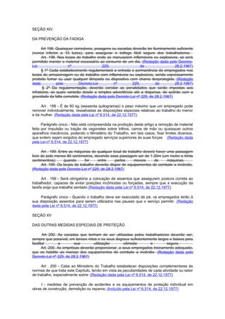 SEÇÃO XIV

DA PREVENÇÃO DA FADIGA

      Art 198. Quaisquer corredores, pesagens ou escadas deverão ter iluminamento suficiente
(nunca inferior a 10 luzes), para assegurar o tráfego fácil seguro dos trabalhadores.
      Art. 198. Nos locais de trabalho onde se manuseiem inflamáveis ou explosivos, só será
permitido manter o material necessário ao consumo de um dia. (Redação dada pelo Decreto-
Lei                   nº                 229,                 de                  28.2.1967)
      § 1º Cada estabelecimento regulamentará a entrada e permanência de empregados nos
locais de armazenagem ou de trabalho com inflamáveis ou explosivos, sendo expressamente
proibido fumar ou usar qualquer lâmpada ou dispositivo com chama desprotegida. (Redação
dada           pelo         Decreto-Lei        nº        229,          de         28.2.1967)
       § 2º Da regulamentação, deverão constar as penalidades que serão impostas aos
infratores, as quais variarão desde a simples advertência até a dispensa, de acôrdo com a
gravidade da falta cometida. (Redação dada pelo Decreto-Lei nº 229, de 28.2.1967)

     Art . 198 - É de 60 kg (sessenta quilogramas) o peso máximo que um empregado pode
remover individualmente, ressalvadas as disposições especiais relativas ao trabalho do menor
e da mulher. (Redação dada pela Lei nº 6.514, de 22.12.1977)

      Parágrafo único - Não está compreendida na proibição deste artigo a remoção de material
feita por impulsão ou tração de vagonetes sobre trilhos, carros de mão ou quaisquer outros
aparelhos mecânicos, podendo o Ministério do Trabalho, em tais casos, fixar limites diversos,
que evitem sejam exigidos do empregado serviços superiores às suas forças. (Redação dada
pela Lei nº 6.514, de 22.12.1977)

      Art . 199. Entre as máquinas de qualquer local de trabalho deverá haver uma passagem
livre de pelo menos 80 centímetros, devendo essa passagem ser de 1.30m (um metro e trinta
centimentros)       quando      for    entre     partes     moveis     de     máquinas.
      Art. 199. Os locais de trabalho deverão dispor de equipamentos de combate a incêndio.
(Redação dada pelo Decreto-Lei nº 229, de 28.2.1967)

      Art . 199 - Será obrigatória a colocação de assentos que assegurem postura correta ao
trabalhador, capazes de evitar posições incômodas ou forçadas, sempre que a execução da
tarefa exija que trabalhe sentado.(Redação dada pela Lei nº 6.514, de 22.12.1977)

     Parágrafo único - Quando o trabalho deva ser executado de pé, os empregados terão à
sua disposição assentos para serem utilizados nas pausas que o serviço permitir. (Redação
dada pela Lei nº 6.514, de 22.12.1977)

SEÇÃO XV

DAS OUTRAS MEDIDAS ESPECIAIS DE PROTEÇÃO

       Art 200. As escadas que tenham de ser utiIizadas pelos trabalhadores deverão ser,
sempre que possível, em lances retos e os seus degraus suficientemente largos e baixos para
facilitar         a      sua        utilização        cômoda       e        segura.
       Art. 200. As emprêsas deverão proporcionar, a seus empregados treinamento adequado,
que os habilite ao manejo dos equipamentos de combate a incêndio. (Redação dada pelo
Decreto-Lei nº 229, de 28.2.1967)

      Art . 200 - Cabe ao Ministério do Trabalho estabelecer disposições complementares às
normas de que trata este Capítulo, tendo em vista as peculiaridades de cada atividade ou setor
de trabalho, especialmente sobre: (Redação dada pela Lei nº 6.514, de 22.12.1977)

     I - medidas de prevenção de acidentes e os equipamentos de proteção individual em
obras de construção, demolição ou reparos; (Incluído pela Lei nº 6.514, de 22.12.1977)
 