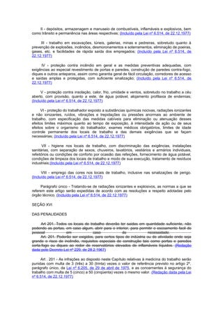 II - depósitos, armazenagem e manuseio de combustíveis, inflamáveis e explosivos, bem
como trânsito e permanência nas áreas respectivas; (Incluído pela Lei nº 6.514, de 22.12.1977)

     III - trabalho em escavações, túneis, galerias, minas e pedreiras, sobretudo quanto à
prevenção de explosões, incêndios, desmoronamentos e soterramentos, eliminação de poeiras,
gases, etc. e facilidades de rápida saída dos empregados; (Incluído pela Lei nº 6.514, de
22.12.1977)

     IV - proteção contra incêndio em geral e as medidas preventivas adequadas, com
exigências ao especial revestimento de portas e paredes, construção de paredes contra-fogo,
diques e outros anteparos, assim como garantia geral de fácil circulação, corredores de acesso
e saídas amplas e protegidas, com suficiente sinalização; (Incluído pela Lei nº 6.514, de
22.12.1977)

      V - proteção contra insolação, calor, frio, umidade e ventos, sobretudo no trabalho a céu
aberto, com provisão, quanto a este, de água potável, alojamento profilaxia de endemias;
(Incluído pela Lei nº 6.514, de 22.12.1977)

      VI - proteção do trabalhador exposto a substâncias químicas nocivas, radiações ionizantes
e não ionizantes, ruídos, vibrações e trepidações ou pressões anormais ao ambiente de
trabalho, com especificação das medidas cabíveis para eliminação ou atenuação desses
efeitos limites máximos quanto ao tempo de exposição, à intensidade da ação ou de seus
efeitos sobre o organismo do trabalhador, exames médicos obrigatórios, limites de idade
controle permanente dos locais de trabalho e das demais exigências que se façam
necessárias; (Incluído pela Lei nº 6.514, de 22.12.1977)

       VII - higiene nos locais de trabalho, com discriminação das exigências, instalações
sanitárias, com separação de sexos, chuveiros, lavatórios, vestiários e armários individuais,
refeitórios ou condições de conforto por ocasião das refeições, fornecimento de água potável,
condições de limpeza dos locais de trabalho e modo de sua execução, tratamento de resíduos
industriais;(Incluído pela Lei nº 6.514, de 22.12.1977)

      VIII - emprego das cores nos locais de trabalho, inclusive nas sinalizações de perigo.
(Incluído pela Lei nº 6.514, de 22.12.1977)

     Parágrafo único - Tratando-se de radiações ionizantes e explosivos, as normas a que se
referem este artigo serão expedidas de acordo com as resoluções a respeito adotadas pelo
órgão técnico. (Incluído pela Lei nº 6.514, de 22.12.1977)

SEÇÃO XVI

DAS PENALIDADES

      Art 201. Todos os locais de trabalho deverão ter saidas em quantidade suficiente, não
podendo as portas, em caso algum, abrir para o interior, para permitir o escoamento facil do
pessoal             em              caso             de              necessidade.
     Art. 201. Poderão ser exigidos, para certos tipos de indústria ou de atividade onde seja
grande o risco de incêndio, requisitos especiais de construção tais como portas e paredes
corta-fogo ou diques ao redor de reservatórios elevados de inflamáveis líquidos. (Redação
dada pelo Decreto-Lei nº 229, de 28.2.1967)

     Art . 201 - As infrações ao disposto neste Capítulo relativas à medicina do trabalho serão
punidas com multa de 3 (três) a 30 (trinta) vezes o valor de referência previsto no artigo 2º,
parágrafo único, da Lei nº 6.205, de 29 de abril de 1975, e as concernentes à segurança do
trabalho com multa de 5 (cinco) a 50 (cinqüenta) vezes o mesmo valor. (Redação dada pela Lei
nº 6.514, de 22.12.1977)
 