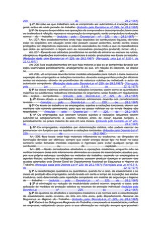 229,                                            de                                     28.2.1967)
       § 2º Deverão os que trabalham sob ar comprimido ser submetidos à inspeção médica
geral, antes de cada jornada de trabalho. (Incluído pelo Decreto-Lei nº 229, de 28.2.1967)
      § 3º Os tempos despendidos nas operações de compressão e descompressão, bem como
os destinados à refeição, repouso e recuperação do empregado, serão computados na duração
normal de trabalho. (Incluído pelo Decreto-Lei nº 229, de 28.2.1967)
      Art. 207. Nos estabelecimentos onde haja depósitos de combustiveis líquidos, deverão
estar os depósitos em situação onde não possam causar acidentes, sendo contra esses
protegidos por dispositivos especiais e estando assinalados de modo a que os trabalhadores
que deles se aproximem o façam com as necessárias precauções (evitando fumar, etc.).
      Art. 207 - Deverão ser adotadas providências no sentido de eliminar ou atenuar os ruídos,
vibrações ou trepidações incômodos ou prejudiciais à saúde, produzidos nos locais de trabalho.
(Redação dada pelo Decreto-Lei nº 229, de 28.2.1967) (Revogado pela Lei nº 6.514, de
22.12.1977)
      Art. 208. Nos estabelecimentos em que haja motores a gás ou ar comprimido deverão ser
estes examinados periodicamente, analogamente ao que, em relação às caldeiras, se dispõe
no                                 art.                            203.
      Art. 208 - As empresas deverão tomar medidas adequadas para reduzir o mais possível a
exposição dos empregados a radiações ionizantes, devendo assegurar-lhes proteção eficiente
contra as mesmas, através de providências de natureza coletiva ou individual, a juízo da
autoridade competente. (Redação dada pelo Decreto-Lei nº 229, de 28.2.1967) (Revogado
pela               Lei                nº             6.514,             de           22.12.1977)
      § 1º As doses máximas admissíveis de radiações ionizantes, assim como as quantidades
máximas de substâncias radioativas introduzidas no organismo, serão fixadas em regulamento
dos órgãos competentes. (Inlcuído pelo Decreto-Lei nº 229, de 28.2.1967)
       § 2º Essas doses e quantidades máximas admissíveis deverão ser periodicamente
revistas.       (Inlcuído        pelo        Decreto-Lei     nº      229,      de      28.2.1967)
      § 3º Os locais de trabalho e os empregados, sujeitos a radiações ionizantes, devem ser
mantidos sob controle permanente, para que se possa vefiricar se os níveis fixados são
respeitados.        (Inlcuído       pelo      Decreto-Lei      nº      229,    de      28.2.1967)
       § 4º Os empregados que exercem funções sujeitas a radiações ionizantes devem
submeter-se obrigatoriamente a exames médicos antes de iniciar aquelas funções e,
periodicamente, no prazo máximo de seis em seis meses. ((Inlcuído pelo Decreto-Lei nº 229,
de                                                                                     28.2.1967)
       § 5º Os empregados, impedidos por determinação médica, não podem exercer ou
permanecer em funções que os sujeitem a radiações ionizantes. (Inlcuído pelo Decreto-Lei nº
229,                              de                          28.2.1967)
       Art. 209. Nos locais onde haja materiais inflamaveis ou explosivos, as lâmpadas de
iluminação deverão ser elétricas, sempre que existir energia desse tipo no local; no caso
contrario serão tomadas medidas especiais e rigorosas para evitar qualquer perigo de
combustão                       ou                   de                 explosão.
       Art. 209 - Serão consideradas atividades e operações insalubres, enquanto não se
verificar haverem delas sido inteiramente eliminadas as causas de insalubridade, aquelas que,
por sua própria natureza, condições ou métodos de trabalho, expondo os empregados a
agentes físicos, químicos ou biológicos nocivos, possam produzir doenças e constem dos
quados aprovados pelo Diretor-Geral do Departamento Nacional de Segurança e Higiene do
Trabalho. (Redação dada pelo Decreto-Lei nº 229, de 28.2.1967) (Revogado pela Lei nº 6.514,
de                                                                                   22.12.1977)
      § 1º A caracterização qualitativa ou quantitativa, quando for o caso, da insalubridade e os
meios de proteção dos empregados, sendo levado em conta o tempo de exposição aos efeitos
insalubres, será determinada pela repartição competente em matéria de segurança e higiene
do       trabalho.      (Incluído       pelo     Decreto-Lei     nº     229,    de     28.2.1967)
       § 2º A eliminação ou redução de insalubridade poderá ocorrer, segundo o caso, pela
aplicação de medidas de proteção coletiva ou recursos de proteção individual. (Incluído pelo
Decreto-Lei                    nº                 229,                de               28.2.1967)
      § 3º Os quadros de atividades e operações insalubres e as normas para a caracterização
da insalubridade serão revistos, de três em três anos, pelo Departamento Nacional de
Segurança e Higiene do Trabalho. (Incluído pelo Decreto-Lei nº 229, de 28.2.1967)
      § 4º Caberá às Delegacias Regionais do Trabalho, comprovada a insalubridade, notificar
as empresas, estipulando prazo para a sua eliminação ou redução sempre que possível.
 