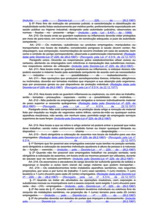 (Incluído           pelo       Decreto-Lei          nº       229,        de        28.2.1967)
      § 5º Para fins de instrução de processo judicial, a caracterização e classificação de
insalubridade serão feitas exclusivamente por médico-perito, preferentemente especializado em
saúde pública ou higiene industrial, designado pela autoridade judiciária, observadas as
normas fixadas no presente artigo. (Incluído pela Lei 5.431, de 1968)
      Art. 210. Os locais onde se guardam explosivos ou inflamaveis deverão estar protegidos
por meio de para-raios, em número suficiente, de construção adequada, a juizo da autoridade
competente.
       Art. 210 - Os materiais, substâncias ou produtos empregados, manipulados ou
transportados nos locais de trabalho, considerados perigosos à saúde devem conter, Na
etiquetagem, sua composição, recomendações de socorro imediato em caso de acidente, bem
como o símbolo de perigo correspondente, observada a padronização internacional. (Redação
dada pelo Decreto-Lei nº 229, de 28.2.1967) (Revogado pela Lei nº 6.514, de 22.12.1977)
      Parágrafo único. Deverão os responsáveis pelos estabelecimentos afixar avisos ou
cartazes, alertando os empregados com referência à manipulação das substâncias nocivas,
nos respectivos setores de utilização. (Incluído pelo Decreto-Lei nº 229, de 28.2.1967)
      Art. 211. Nos locais onde se guardem explosivos ou inflamaveis, o estoque desses não
poderá exceder o máximo fixado pela autoridade competente de acordo com as necessidades
da         indústria     e       as       possibilidades      de       reabastecimento.
      Art. 211 - Nas operações que produzam aerodisperscides tóxicos, irritantes, alergênicos
ou incômodos, deverão ser tomadas medidas que impeçam a sua absorção pelo organismo,
seja por processos gerais ou por dispositivos de proteção individual. (Redação dada pelo
Decreto-Lei nº 229, de 28.2.1967) (Revogado pela Lei nº 6.514, de 22.12.1977)

      Art. 212. Nos locais onde se guardem inflamaveis ou explosivos, ou com eles se trabalhe,
serão tomadas precauções especiais contra a possibilidade de incêndios.
      Art. 212 - Não poderão os empregados ser obrigados a remover individualmente material
de peso superior a sessenta quilogramas. (Redação dada pelo Decreto-Lei nº 229, de
28.2.1967)        (Revogado        pela      Lei       nº      6.514,       de    22.12.1977)
      Parágrafo único. Não está compreendida na proibição deste artigo a remoção de material
feita por impulsão ou tração de vagonetes sobre trilhos, carros-de-mão ou quaisquer outros
aparelhos mecânicos, não sendo, em nenhum caso, permitido exigir do empregado serviços
superiores às suas forças. (Incluído pelo Decreto-Lei nº 229, de 28.2.1967)

     Art. 213. Nos locais a que se refere o artigo anterior só poderá entrar o pessoal que neles
deva trabalhar, sendo neles estritamente proibido fumar ou trazer quaisquer lâmpada ou
dispositivo                com               chama                    desprotegida.
     Art. 213 - Será obrigatória a colocação de assentos nos locais de trabalho para uso dos
empregados. (Redação dada pelo Decreto-Lei nº 229, de 28.2.1967) (Revogado pela Lei nº
6.514,                                      de                                       22.12.1977)
     § 1º Sempre que for possível aos empregados executar suas tarefas na posição sentada,
será obrigatória a colocação de assentos individuais ajustáveis à altura da pessoa e à natureza
da     função    exercida.    (Incluído   pelo     Decreto-Lei      nº     229,   de  28.2.1967)
      § 2º Quando não for possível aos empregados trabalhar na posição sentada, será
obrigatória a colocação de assentos, em locais onde os mesmos possam ser utilizados, durante
as pausas que os serviços permitirem. (Incluído pelo Decreto-Lei nº 229, de 28.2.1967)
     Art. 214. Os ascensores e elevadores de carga deverão ter suficiente garantia de solidez e
segurança e levarão o aviso bem visivel da carga máxima que podem transportar.
      Art. 214 - Os estabelecimentos terão instalados aparelhos sanitários, nas seguintes
proporções, por sexo e por turno de trabalho: 1 (um) vaso sanitário, 1 (um) mictório, 1 (um)
lavatório e 1 (um) chuveiro para cada 20 (vinte) empregados. (Redação dada pelo Decreto-Lei
nº    229,    de    28.2.1967)     (Revogado     pela     Lei    nº     6.514,   de  22.12.1977)
      § 1º Quando se tratar de atividades ou operações insalubres, com exposição a
substâncias nocivas ou incompatíveis com o asseio corporal, será exigido 1 (um) chuveiro para
cada dez (10) empregados. (Incluído pelo Decreto-Lei nº 229, de 28.2.1967)
     § 2º No caso do § 1º, deverão existir também lavatórios individuais ou coletivos fora do
conjunto de instalações sanitárias, na proporção de 1 (uma) torneira para cada 20 (vinte)
empregados.        (Incluído      pelo     Decreto-Lei        nº       229,     de    28.2.1967)
     § 3º As privadas deverão ser dotadas de portas que impeçam o devassamento. (Incluído
pelo             Decreto-Lei            nº             229,               de          28.2.1967)
 
