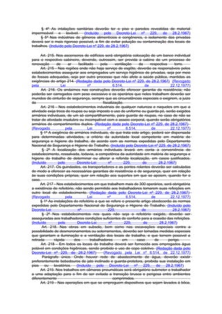 § 4º As intalações sanitárias deverão ter o piso e paredes revestidas de material
impermeável e lavável. (Incluído pelo Decreto-Lei nº 229, de 28.2.1967)
      § 5º Nas indústrias de gêneros alimentícios e congêneres, o isolamento das privadas
deverá ser o mais rigoroso possível, a fim de evitar poluição ou contaminação dos locais de
trabalhos. (Incluído pelo Decreto-Lei nº 229, de 28.2.1967)

      Art. 215. Nos ascensores de edifícios será obrigatória colocação de um banco individual
para o respectivo cabineiro, devendo, outrossim, ser provida a cabine de um processo de
renovação        de     ar     facilitado     pela     ventilação     da     respectiva     torre.
      Art. 215 - Nas regiões onde não haja serviço de esgôto, deverão os responsáveis pelos
estabelecimentos assegurar aos empregados um serviço higiênico de privadas, seja por meio
de fossas adequadas, seja por outro processo que não afete a saúde pública, mantidas as
exigências do artigo 214. (Redação dada pelo Decreto-Lei nº 229, de 28.2.1967) (Revogado
pela                Lei               nº              6.514,              de             22.12.1977)
      Art. 216. Os andaimes nas construções deverão oferecer garantia da resistência; não
poderão ser carregados com peso excessivo e os operários que neles trabalhem deverão ser
munidos de cinturão de segurança, sempre que as circunstâncias especiais o exigirem, a juizo
da                                             fiscalização.
      Art. 216 - Nos estabelecimentos industriais de qualquer natureza e naqueles em que a
atividade exija troca de roupas ou seja imposto o uso de uniforme ou guarda-pó, serão exigidos
armários individuais, de um só compartilhamento, para guarda de roupas, no caso de não se
tratar de atividade insalubre ou incompatível com o asseio corporal, quando serão obrigatórios
armários de compartimentos duplos. (Redação dada pelo Decreto-Lei nº 229, de 28.2.1967)
(Revogado              pela           Lei         nº          6.514,          de         22.12.1977)
      § 1º A exigência de armários individuais, de que trata este artigo, poderá ser dispensada
para determinadas atividades, a critério da autoridade local competente em matéria de
segurança e higiene do trabalho, de acordo com as normas expedidas pelo Departamento
Nacional de Segurança e Higiene do Trabalho. (Incluído pelo Decreto-Lei nº 229, de 28.2.1967)
       § 2º A localização dos armários individuais levará em conta a conveniência do
estabelecimento, ressalvada, todavia, a competênca da autoridade em matéria de segurança e
higiene do trabalho de determinar ou alterar a referida localização, em casos justificados.
(Incluído         pelo       Decreto-Lei           nº        229,       de        28.2.1967)
      Art. 217. Os guindastes, os transportadores e as pontes rolantes deverão ser calculadas
de modo a oferecer as necessárias garantias de resistência e de segurança, quer em relação
às suas condições próprias, quer em relação aos suportes em que se apoiem, quando for o
caso.
      Art. 217 - Nos estabelecimentos em que trabalhem mais de 300 operários, será obrigatória
a existência de refeitório, não sendo permitido aos trabalhadores tomarem suas refeições em
outro local do estabelecimento. (Redação dada pelo Decreto-Lei nº 229, de 28.2.1967)
(Revogado              pela           Lei         nº          6.514,          de         22.12.1977)
      § 1º As instalações do refeitório a que se refere o presente artigo obedecerão às normas
expedidas pelo Departamento Nacional de Segurança e Higiene do Trabalho. (Incluído pelo
Decreto-Lei                   nº                   229,                de                  28.2.1967)
       § 2º Nos estabelecimentos nos quais não seja o refeitório exigido, deverão ser
asseguradas aos trabalhadores condições suficientes de conforto para a ocasião das refeições.
(Incluído         pelo        Decreto-Lei          nº        229,        de        28.2.1967)
       Art. 218. Nas obras em subsolo, bem como nas escavações especiais contra a
possibilidade de desmoronamentos ou soterramentos, deverão ser tomadas medidas especiais
que garantam a iluminação e a ventilação dos locais de trabalho, e que tornem possivel a
retirada       rápida       dos        trabalhadores        em       caso       de      perigo.
      Art. 218 - Em todos os locais de trabalho deverá ser fornecida aos empregados água
potável em condições higiênicas, sendo proibido o uso de copo coletivo. (Redação dada pelo
Decreto-Lei nº 229, de 28.2.1967)               (Revogado pela Lei nº 6.514, de 22.12.1977)
       Parágrafo único. Onde houver rede de abastecimento de água, deverão existir
preferentemente bebedouros de jato inclinado e guarda-protetora, proibida sua instalação em
pias    ou     lavatórios.   (Incluído     pelo     Decreto-Lei    nº    229,    de    28.2.1967)
      Art. 219. Nos trabalhos em câmaras pneumáticas será obrigatório submeter o trabalhador
a uma adaptação para o fim de ser evitada a transição brusca e perigosa entre ambientes
diferentemente                                        comprimidos.
      Art. 219 - Nas operações em que se empreguem dispositivos que sejam lavados à bôca,
 