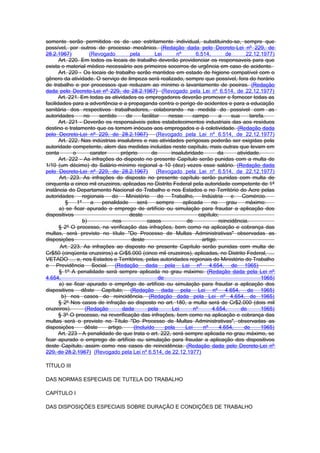 somente serão permitidos os de uso estritamente individual, substituindo-se, sempre que
possível, por outros de processo mecânico. (Redação dada pelo Decreto-Lei nº 229, de
28.2.1967)            (Revogado         pela         Lei       nº       6.514,         de       22.12.1977)
       Art. 220. Em todos os locais de trabalho deverão providenciar os responsaveis para que
exista o material médico necessário aos primeiros socorros de urgência em caso de acidente.
       Art. 220 - Os locais de trabalho serão mantidos em estado de higiene compatível com o
gênero da atividade. O serviço de limpeza será realizado, sempre que possível, fora do horário
de trabalho e por processos que reduzam ao mínimo o lavantamento de poeiras. (Redação
dada pelo Decreto-Lei nº 229, de 28.2.1967) (Revogado pela Lei nº 6.514, de 22.12.1977)
       Art. 221. Em todas as atividades os empregadores deverão promover e fornecer todas as
facilidades para a advertência e a propaganda contra o perigo de acidentes e para a educação
sanitária dos respectivos trabalhadores, colaborando na medida do possivel com as
autoridades         no     sentido     de     facilitar    nesse       campo       a     sua      tarefa.
       Art. 221 - Deverão os responsáveis pelos estabelecimentos industriais das aos resíduos
destino e tratamento que os tornem inócuos aos empregados e à coletividade. (Redação dada
pelo Decreto-Lei nº 229, de 28.2.1967)                (Revogado pela Lei nº 6.514, de 22.12.1977)
       Art. 222. Nas indústrias insalubres e nas atividades perigosas poderão ser exigidas pela
autoridade competente, alem das medidas incluidas neste capítulo, mais outras que levam em
conta         o        carater       próprio       de        insalubridade         da       atividade.
       Art. 222 - As infrações do disposto no presente Capítulo serão punidas com a multa de
1/10 (um décimo) do Salário-mínimo regional a 10 (dez) vezes esse salário. (Redação dada
pelo Decreto-Lei nº 229, de 28.2.1967)                (Revogado pela Lei nº 6.514, de 22.12.1977)
       Art. 223. As infrações do disposto no presente capítulo serão punidas com multa de
cinquenta a cinco mil cruzeiros, aplicadas no Distrito Federal pela autoridade competente de 1ª
instância do Departamento Nacional do Trabalho e nos Estados e no Território do Acre pelas
autoridades        regionais    do     Ministério      do   Trabalho,      Indústria     e    Comércio.
          §     1º     a    penalidade      será      sempre      aplicada      no     grau     máximo:
       a) se ficar apurado o emprego de artifício ou simulação para fraudar a aplicação dos
dispositivos                            deste                             capítulo;
                   b)            nos            casos              de              reincidência.
       § 2º O processo, na verificação das infrações, bem como na aplicação e cobrança das
multas, será previsto no título "Do Processo de Multas Administrativas" observadas as
disposições                              deste                             artigo.
        Art. 223. As infrações ao disposto no presente Capítulo serão punidas com multa de
Cr$50 (cinqüenta cruzeiros) a Cr$5.000 (cinco mil cruzeiros), aplicadas, no Distrito Federal, ....
VETADO .... e, nos Estados e Territórios, pelas autoridades regionais do Ministério do Trabalho
e Previdência Social. (Redação dada pela Lei nº 4.654, de 1965)
       § 1º A penalidade será sempre aplicada no grau máximo: (Redação dada pela Lei nº
4.654,                                                 de                                              1965)
       a) se ficar apurado o emprêgo de artifício ou simulação para fraudar a aplicação dos
dispositivos dêste Capítulo; (Redação dada pela Lei nº 4.654, de 1965)
        b) nos casos de reincidência. (Redação dada pela Lei nº 4.654, de 1965)
       § 2º Nos casos de infração ao disposto no art. 180, a multa será de Cr$2.000 (dois mil
cruzeiros).         (Redação         dada        pela        Lei       nº       4.654,       de        1965)
       § 3º O processo, na reverificação das infrações, bem como na aplicação e cobrança das
multas será o previsto no Título "Do Processo de Multas Administrativas", observadas as
disposições         dêste      artigo.    (Incluído       pela     Lei      nº      4.654,     de      1965)
       Art. 223 - A penalidade de que trata o art. 222, será sempre aplicada no grau máximo, se
ficar apurado o emprego de artifício ou simulação para fraudar a aplicação dos dispositivos
deste Capítulo, assim como nos casos de reincidência. (Redação dada pelo Decreto-Lei nº
229, de 28.2.1967) (Revogado pela Lei nº 6.514, de 22.12.1977)

TÍTULO III

DAS NORMAS ESPECIAIS DE TUTELA DO TRABALHO

CAPÍTULO I

DAS DISPOSIÇÕES ESPECIAIS SOBRE DURAÇÃO E CONDIÇÕES DE TRABALHO
 