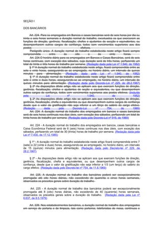 SEÇÃO I

DOS BANCÁRIOS

      Art. 224. Para os empregados em Bancos e casas bancárias será de seis horas por dia ou
trinta e seis horas semanais a duração normal de trabalho, excetuados os que exercerem as
funções de direção, gerência, fiscalização, chefes e ajudantes de secção e equivalentes, ou
desempenharem outros cargos de confiança, todos com vencimentos superiores aos dos
postos                                            efetivos.
       Parágrafo único. A duração normal de trabalho estabelecida neste artigo ficará sempre
compreendida            entre       às       oito        e       às     vinte     horas.
       Art. 224.O horário diário para os empregados em Bancos e Casas Bancárias, será de seis
horas contínuas, com exceção dos sábados, cuja duração será de três horas, perfazendo um
total de trinta e três horas de trabalho por semana. (Redação dada pela Lei nº 1.540, de 1952)
      § 1º A duração normal do trabalho estabelecida neste artigo, ficará compreendida entre as
sete e vinte horas, assegurando-se ao empregado, no horário diário, um intervalo de quinze
minutos para alimentação. (Redação dada pela Lei nº 1.540, de 1952)
       § 1º A duração normal do trabalho estabelecida neste artigo ficará compreendida entre
sete e vinte e duas horas, assegurando-se ao empregado, no horário diário, um intervalo de
quinze minutos para alimentação. (Redação dada pelo Decreto-Lei nº 229, de 28.2.1967)
       § 2º As disposições dêste artigo não se aplicam aos que exercem funções de direção,
gerência, fiscalização, chefes e ajudantes de seção e equivalentes, ou que desempenhem
outros cargos de confiança, todos com vencimentos superiores aos postos efetivos. (Incluído
pela                 Lei               nº               1.540,             de            1952)
       § 2º As disposições dêste artigo não se aplicam aos que exercem funções de direção,
gerência, fiscalização, chefia e equivalentes ou que desempenhem outros cargos de confiança
desde que o valor da gratificação não seja inferior a um têrço do salário do cargo efetivo.
(Redação            dada        pelo       Decreto-Lei         nº     754,      de       1969)
       Art. 224. A duração normal do trabalho dos empregados em bancos e casas bancárias
será de seis horas contínuas nos dias úteis, com exceção dos sábados, perfazendo um total de
trinta horas de trabalho por semana. (Redação dada pelo Decreto-Lei nº 915, de 1969)

      Art. 224 - A duração normal do trabalho dos empregados em bancos, casas bancárias e
Caixa Econômica Federal será de 6 (seis) horas continuas nos dias úteis, com exceção dos
sábados, perfazendo um total de 30 (trinta) horas de trabalho por semana. (Redação dada pela
Lei nº 7.430, de 17.12.1985)

     § 1º - A duração normal do trabalho estabelecida neste artigo ficará compreendida entre 7
(sete) e 22 (vinte e duas) horas, assegurando-se ao empregado, no horário diário, um intervalo
de 15 (quinze) minutos para alimentação. (Redação dada pelo Decreto-lei nº 229, de
28.2.1967)

     § 2º - As disposições deste artigo não se aplicam aos que exercem funções de direção,
gerência, fiscalização, chefia e equivalentes, ou que desempenhem outros cargos de
confiança, desde que o valor da gratificação não seja inferior a 1/3 (um terço) do salário do
cargo efetivo. (Redação dada pelo Decreto-lei nº 754, de 11.8.1969)

      Art. 225. A duração normal de trabalho dos bancários poderá ser excepcionalmente
prorrogada até oito horas diárias, não excedendo de quarenta e cinco horas semanais,
observados os preceitos gerais sobre duração de trabalho.

      Art. 225 - A duração normal de trabalho dos bancários poderá ser excepcionalmente
prorrogada até 8 (oito) horas diárias, não excedendo de 40 (quarenta) horas semanais,
observados os preceitos gerais sobre a duração do trabalho. (Redação dada pela Lei nº
6.637, de 8.5.1979)

    Art. 226. Nos estabelecimentos bancários, a duração normal de trabalho dos empregados
em serviço de portaria e de limpeza, tais como porteiros, telefonistas de mesa, contínuos e
 