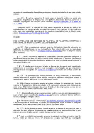 serventes, é regulada pelas disposições gerais sobre duração de trabalho de que trata o título
anterior.

     Art. 226 - O regime especial de 6 (seis) horas de trabalho também se aplica aos
empregados de portaria e de limpeza, tais como porteiros, telefonistas de mesa, contínuos e
serventes, empregados em bancos e casas bancárias. (Redação dada pela Lei nº 3.488, de
12.12.1958)

      Parágrafo único - A direção de cada banco organizará a escala de serviço do
estabelecimento de maneira a haver empregados do quadro da portaria em função, meia hora
antes e até meia hora após o encerramento dos trabalhos, respeitado o limite de 6 (seis) horas
diárias. (Incluído pela Lei nº 3.488, de 12.12.1958)

SEÇÃO II

DOS EMPREGADOS NOS SERVIÇOS DE TELEFONIA, DE TELEGRAFIA SUBMARINA E
SUBFLUVIAL, DE RADIOTELEGRAFIA E RADIOTELEFONIA

      Art. 227 - Nas empresas que explorem o serviço de telefonia, telegrafia submarina ou
subfluvial, de radiotelegrafia ou de radiotelefonia, fica estabelecida para os respectivos
operadores a duração máxima de seis horas contínuas de trabalho por dia ou 36 (trinta e seis)
horas semanais.

     § 1º - Quando, em caso de indeclinável necessidade, forem os operadores obrigados a
permanecer em serviço além do período normal fixado neste artigo, a empresa pagar-lhes-á
extraordinariamente o tempo excedente com acréscimo de 50% (cinqüenta por cento) sobre o
seu salário-hora normal.

      § 2º - O trabalho aos domingos, feriados e dias santos de guarda será considerado
extraordinário e obedecerá, quanto à sua execução e remuneração, ao que dispuserem
empregadores e empregados em acordo, ou os respectivos sindicatos em contrato coletivo de
trabalho.

     Art. 228 - Os operadores não poderão trabalhar, de modo ininterrupto, na transmissão
manual, bem como na recepção visual, auditiva, com escrita manual ou datilográfica, quando a
velocidade for superior a 25 (vinte e cinco) palavras por minuto.

      Art. 229 - Para os empregados sujeitos a horários variáveis, fica estabelecida a duração
máxima de 7 (sete) horas diárias de trabalho e 17 (dezessete) horas de folga, deduzindo-se
deste tempo 20 (vinte) minutos para descanso, de cada um dos empregados, sempre que se
verificar um esforço contínuo de mais de 3 (três) horas.

      § 1º - São considerados empregados sujeitos a horários variáveis, além dos operadores,
cujas funções exijam classificação distinta, os que pertençam a seções de técnica, telefones,
revisão, expedição, entrega e balcão.

     § 2º - Quanto à execução e remuneração aos domintos, feriados e dias santos de guarda
e às prorrogações de expediente, o trabalho dos empregados a que se refere o parágrafo
anterior será regido pelo que se contém no § 1º do art. 227 desta Seção.

     Art. 230 - A direção das empresas deverá organizar as turmas de empregados, para a
execução dos seus serviços, de maneira que prevaleça sempre o revezamento entre os que
exercem a mesma função, quer em escalas diurnas, quer em noturnas.

     § 1º - Aos empregados que exerçam a mesma função será permitida, entre si, a troca de
turmas, desde que isso não importe em prejuízo dos serviços, cujo chefe ou encarregado
 