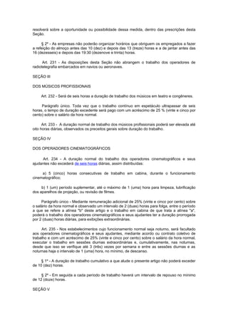 resolverá sobre a oportunidade ou possibilidade dessa medida, dentro das prescrições desta
Seção.

     § 2º - As empresas não poderão organizar horários que obriguem os empregados a fazer
a refeição do almoço antes das 10 (dez) e depois das 13 (treze) horas e a de jantar antes das
16 (dezesseis) e depois das 19:30 (dezenove e trinta) horas.

      Art. 231 - As disposições desta Seção não abrangem o trabalho dos operadores de
radiotelegrafia embarcados em navios ou aeronaves.

SEÇÃO III

DOS MÚSICOS PROFISSIONAIS

     Art. 232 - Será de seis horas a duração de trabalho dos músicos em teatro e congêneres.

     Parágrafo único. Toda vez que o trabalho contínuo em espetáculo ultrapassar de seis
horas, o tempo de duração excedente será pago com um acréscimo de 25 % (vinte e cinco por
cento) sobre o salário da hora normal.

      Art. 233 - A duração normal de trabalho dos músicos profissionais poderá ser elevada até
oito horas diárias, observados os preceitos gerais sobre duração do trabalho.

SEÇÃO IV

DOS OPERADORES CINEMATOGRÁFICOS

     Art. 234 - A duração normal do trabalho dos operadores cinematográficos e seus
ajudantes não excederá de seis horas diárias, assim distribuídas:

     a) 5 (cinco) horas consecutivas de trabalho em cabina, durante o funcionamento
cinematográfico;

     b) 1 (um) período suplementar, até o máximo de 1 (uma) hora para limpeza, lubrificação
dos aparelhos de projeção, ou revisão de filmes.

     Parágrafo único - Mediante remuneração adicional de 25% (vinte e cinco por cento) sobre
o salário da hora normal e observado um intervalo de 2 (duas) horas para folga, entre o período
a que se refere a alínea "b" deste artigo e o trabalho em cabina de que trata a alínea "a",
poderá o trabalho dos operadores cinematográficos e seus ajudantes ter a duração prorrogada
por 2 (duas) horas diárias, para exibições extraordinárias.

     Art. 235 - Nos estabelecimentos cujo funcionamento normal seja noturno, será facultado
aos operadores cinematográficos e seus ajudantes, mediante acordo ou contrato coletivo de
trabalho e com um acréscimo de 25% (vinte e cinco por cento) sobre o salário da hora normal,
executar o trabalho em sessões diurnas extraordinárias e, cumulativamente, nas noturnas,
desde que isso se verifique até 3 (três) vezes por semana e entre as sessões diurnas e as
noturnas haja o intervalo de 1 (uma) hora, no mínimo, de descanso.

     § 1º - A duração de trabalho cumulativo a que alude o presente artigo não poderá exceder
de 10 (dez) horas.

     § 2º - Em seguida a cada período de trabalho haverá um intervalo de repouso no mínimo
de 12 (doze) horas.

SEÇÃO V
 