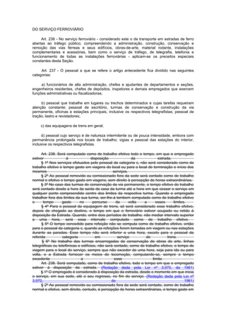 DO SERVIÇO FERROVIÁRIO

     Art. 236 - No serviço ferroviário - considerado este o de transporte em estradas de ferro
abertas ao tráfego público, compreendendo a administração, construção, conservação e
remoção das vias férreas e seus edifícios, obras-de-arte, material rodante, instalações
complementares e acessórias, bem como o serviço de tráfego, de telegrafia, telefonia e
funcionamento de todas as instalações ferroviárias - aplicam-se os preceitos especiais
constantes desta Seção.

     Art. 237 - O pessoal a que se refere o artigo antecedente fica dividido nas seguintes
categorias:

     a) funcionários de alta administração, chefes e ajudantes de departamentos e seções,
engenheiros residentes, chefes de depósitos, inspetores e demais empregados que exercem
funções administrativas ou fiscalizadoras;

     b) pessoal que trabalhe em lugares ou trechos determinados e cujas tarefas requeiram
atenção constante; pessoal de escritório, turmas de conservação e construção da via
permanente, oficinas e estações principais, inclusive os respectivos telegrafistas; pessoal de
tração, lastro e revistadores;

     c) das equipagens de trens em geral;

     d) pessoal cujo serviço é de natureza intermitente ou de pouca intensidade, embora com
permanência prolongada nos locais de trabalho; vigias e pessoal das estações do interior,
inclusive os respectivos telegrafistas.

      Art. 238. Será computado como de trabalho efetivo todo o tempo, em que o empregado
estiver              à              disposição              da            estrada.
      § 1º Nos serviços efetuados pelo pessoal da categoria c, não será considerado como de
trabalho efetivo o tempo gasto em viagens do local ou para o local de terminação e início dos
mesmos                                           serviços.
      § 2º Ao pessoal removido ou comissionado fora da sede será contado como de trabalho
normal e efetivo o tempo gasto em viagens, sem direito à percepção de horas extraordinárias.
      § 3º No caso das turmas de conservação da via permanente, o tempo efetivo do trabalho
será contado desde a hora da saída da casa da turma até a hora em que cessar o serviço em
qualquer ponto compreendido centro dos limites da respectiva turma. Quando o empregado
trabalhar fora dos limites da sua turma, ser-lhe-á tambem computado como de trabalho efetivo
o      tempo      gasto      no      percurso      da      volta  a      esses       limites.
      § 4º Para o pessoal da equipagem de trens, só será considerado esse trabalho efetivo,
depois de chegado ao destino, o tempo em que o ferroviário estiver ocupado ou retido à
disposição da Estrada. Quando, entre dois períodos de trabalho, não mediar intervalo superior
a uma hora, será essa intervalo computado como de trabaIho efetivo.
      § 5º O tempo concedido para refeição não se computa como de trabalho efetivo, então
para o pessoal da categoria c, quando as refeições forem tomadas em viagem ou nas estações
durante as paradas. Esse tempo não será inferior a uma hora, exceto para o pessoal da
referida           categoria           em           serviço        de            trens.
      § 6º No trabalho das turmas encarregadas da conservação de obras de arte, linhas
telegráficas ou telefônicas e edifícios, não será contado, como de trabalho efetivo, o tempo de
viagem para o local do serviço, sempre que não exceder de uma hora, seja para ida ou para
volta, e a Estrada fornecer os meios de locomoção, computando-se, sempre o tempo
excedente                     a                   esse                 limite.
      Art. 238. Será computado, como de trabalho efetivo, todo o tempo em que o empregado
estiver à disposição da estrada. (Redação dada pela Lei nº 3.970, de 1961)
      § 1º O empregado é considerado à disposição da estrada, desde o momento em que inicia
o serviço, em sua sede, até o seu regresso, no fim do serviço. (Redação dada pela Lei nº
3.970,                                          de                                          1961)
      § 2º Ao pessoal removido ou comissionado fora da sede será contado, como de trabalho
normal e efetivo, sem direito, contudo, à percepção de horas extraordinárias, o tempo gasto em
 