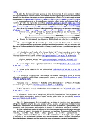 1971)
     d) além das demais exigências, quando se tratar de menor de 18 anos, atestado médico
de capacidade física, comprovante de escolaridade e autorização do pai, mãe ou responsável
legal e, na falta dêste, da pessoa sob cuja guarda estiver o menor ou da autoridade judicial
competente;         (Redação      dada       pela       Lei     nº      5.686,      de      1971)
     e) prova de alistamento ou de quitação com o serviço militar, dentro dos limites da idade e
validade previstos na legislação específica; (Redação dada pela Lei nº 5.686, de 1971)
      f) outro documento hábil que contenha os dados previstos neste artigo. (Redação dada
pela                 Lei             nº                5.686,              de               1971)
      Art. 16. A Carteira de Trabalho e Previdência Social conterá os seguintes elementos:
(Redação            dada       pela          Lei         nº        7.855,        de         1989)
      I - número, série, data da emissão ou Número de Identificação do Trabalhador - NIT;
           II    -        uma    fotografia      tamanho        3      X       4     centímetros;
                         III               -                  impressão                    digital;
                   IV           -              qualificação             e              assinatura;
      V - decreto de naturalização ou documento de identidade de estrangeiro, quando for o
caso;
       VI - especificação do documento que tiver servido de base para a emissão;
      VII - comprovante de inscrição no Programa de Integração Social - PIS ou Programa de
Formação do Patrimônio do Servidor Público - Pasep, quando se tratar de emissão de segunda
via.

      Art. 16. A Carteira de Trabalho e Previdência Social (CTPS), além do número, série, data
de emissão e folhas destinadas às anotações pertinentes ao contrato de trabalho e as de
interesse da Previdência Social, conterá: (Redação dada pela Lei nº 8.260, de 12.12.1991)

     I - fotografia, de frente, modelo 3 X 4; (Redação dada pela Lei nº 8.260, de 12.12.1991)

     II - nome, filiação, data e lugar de nascimento e assinatura;(Redação dada pela Lei nº
8.260, de 12.12.1991)

     III - nome, idade e estado civil dos dependentes; (Redação dada pela Lei nº 8.260, de
12.12.1991)

      IV - número do documento de naturalização ou data da chegada ao Brasil, e demais
elementos constantes da identidade de estrangeiro, quando for o caso;(Redação dada pela Lei
nº 8.260, de 12.12.1991)

    Parágrafo único - A Carteira de Trabalho e Previdência Social - CTPS será fornecida
mediante a apresentação de:(Incluído pela Lei nº 8.260, de 12.12.1991)

     a) duas fotografias com as características mencionadas no inciso I; (Incluída pela Lei nº
8.260, de 12.12.1991)

     b) qualquer documento oficial de identificação pessoal do interessado, no qual possam ser
colhidos dados referentes ao nome completo, filiação, data e lugar de nascimento. (Incluída
pela Lei nº 8.260, de 12.12.1991)

       Art. 17. As declarações do interessado ou, no caso de menores que não estejam
obrigados à carteira própria, dos seus pais ou tutores, deverão ser apoiadas em documentos
idôneos ou confirmados por duas testemunhas já portadoras de carteiras profissionais, que
assinarão com o declarante, mencionando o número e a série das respectivas carteiras.
      § 1º As declarações a que se referem os artigos anteriores serão escrituradas em duas
vias ou fichas, a primeira das quais será destacada e enviada ao Departamento Nacional do
Trabalho,     quando     nao    forem      feitas   perante     o    mesmo       Departamento.
      § 2º Se o interessado não souber ou não puder assinar as suas declarações, será exigida
a presença de três testemunhas, uma das quais assinará por ele, a rogo, devendo o funcionário
ler as declarações, feitas em voz alta, atestando, afinal, que delas ficou ciente o interessado.
 