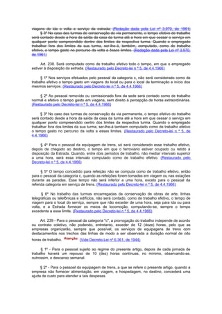viagens de ida e volta a serviço da estrada; (Redação dada pela Lei nº 3.970, de 1961)
      § 3º No caso das turmas de conservação de via permanente, o tempo efetivo de trabalho
será contado desde a hora da saída da casa da turma até a hora em que cessar o serviço em
qualquer ponto compreendido dentro dos limites da respectiva turma. Quando o empregado
trabalhar fora dos limites da sua turma, ser-lhe-á, também, computado, como de trabalho
efetivo, o tempo gasto no percurso da volta a êsses limites. (Redação dada pela Lei nº 3.970,
de 1961)

      Art. 238. Será computado como de trabalho efetivo todo o tempo, em que o empregado
estiver à disposição da estrada. (Restaurado pelo Decreto-lei n º 5, de 4.4.1966)

     § 1º Nos serviços efetuados pelo pessoal da categoria c, não será considerado como de
trabalho efetivo o tempo gasto em viagens do local ou para o local de terminação e início dos
mesmos serviços. (Restaurado pelo Decreto-lei n º 5, de 4.4.1966)

     § 2º Ao pessoal removido ou comissionado fora da sede será contado como de trabalho
normal e efetivo o tempo gasto em viagens, sem direito à percepção de horas extraordinárias.
(Restaurado pelo Decreto-lei n º 5, de 4.4.1966)

     § 3º No caso das turmas de conservação da via permanente, o tempo efetivo do trabalho
será contado desde a hora da saída da casa da turma até a hora em que cessar o serviço em
qualquer ponto compreendido centro dos limites da respectiva turma. Quando o empregado
trabalhar fora dos limites da sua turma, ser-lhe-á tambem computado como de trabalho efetivo
o tempo gasto no percurso da volta a esses limites. (Restaurado pelo Decreto-lei n º 5, de
4.4.1966)

     § 4º Para o pessoal da equipagem de trens, só será considerado esse trabalho efetivo,
depois de chegado ao destino, o tempo em que o ferroviário estiver ocupado ou retido à
disposição da Estrada. Quando, entre dois períodos de trabalho, não mediar intervalo superior
a uma hora, será essa intervalo computado como de trabaIho efetivo. (Restaurado pelo
Decreto-lei n º 5, de 4.4.1966)

      § 5º O tempo concedido para refeição não se computa como de trabalho efetivo, então
para o pessoal da categoria c, quando as refeições forem tomadas em viagem ou nas estações
durante as paradas. Esse tempo não será inferior a uma hora, exceto para o pessoal da
referida categoria em serviço de trens. (Restaurado pelo Decreto-lei n º 5, de 4.4.1966)

      § 6º No trabalho das turmas encarregadas da conservação de obras de arte, linhas
telegráficas ou telefônicas e edifícios, não será contado, como de trabalho efetivo, o tempo de
viagem para o local do serviço, sempre que não exceder de uma hora, seja para ida ou para
volta, e a Estrada fornecer os meios de locomoção, computando-se, sempre o tempo
excedente a esse limite. (Restaurado pelo Decreto-lei n º 5, de 4.4.1966)

     Art. 239 - Para o pessoal da categoria "c", a prorrogação do trabalho independe de acordo
ou contrato coletivo, não podendo, entretanto, exceder de 12 (doze) horas, pelo que as
empresas organizarão, sempre que possível, os serviços de equipagens de trens com
destacamentos nos trechos das linhas de modo a ser observada a duração normal de oito
horas de trabalho.          (Vide Decreto-Lei nº 6.361, de 1944)

     § 1º - Para o pessoal sujeito ao regime do presente artigo, depois de cada jornada de
trabalho haverá um repouso de 10 (dez) horas contínuas, no mínimo, observando-se,
outrossim, o descanso semanal.

     § 2º - Para o pessoal da equipagem de trens, a que se refere o presente artigo, quando a
empresa não fornecer alimentação, em viagem, e hospedagem, no destino, concederá uma
ajuda de custo para atender a tais despesas.
 