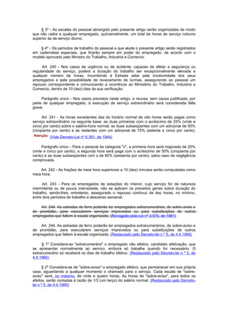 § 3º - As escalas do pessoal abrangido pelo presente artigo serão organizadas de modo
que não caiba a qualquer empregado, quinzenalmente, um total de horas de serviço noturno
superior às de serviço diurno.

    § 4º - Os períodos de trabalho do pessoal a que alude o presente artigo serão registrados
em cadernetas especiais, que ficarão sempre em poder do empregado, de acordo com o
modelo aprovado pelo Ministro do Trabalho, Industria e Comercio.

     Art. 240 - Nos casos de urgência ou de acidente, capazes de afetar a segurança ou
regularidade do serviço, poderá a duração do trabalho ser excepcionalmente elevada a
qualquer número de horas, incumbindo à Estrada zelar pela incolumidade dos seus
empregados e pela possibilidade de revezamento de turmas, assegurando ao pessoal um
repouso correspondente e comunicando a ocorrência ao Ministério do Trabalho, Industria e
Comercio, dentro de 10 (dez) dias da sua verificação.

     Parágrafo único - Nos casos previstos neste artigo, a recusa, sem causa justificada, por
parte de qualquer empregado, à execução de serviço extraordinário será considerada falta
grave.

      Art. 241 - As horas excedentes das do horário normal de oito horas serão pagas como
serviço extraordinário na seguinte base: as duas primeiras com o acréscimo de 25% (vinte e
cinco por cento) sobre o salário-hora normal; as duas subseqüentes com um adicional de 50%
(cinqüenta por cento) e as restantes com um adicional de 75% (setenta e cinco por cento).
         (Vide Decreto-Lei nº 6.361, de 1944)

      Parágrafo único - Para o pessoal da categoria "c", a primeira hora será majorada de 25%
(vinte e cinco por cento), a segunda hora será paga com o acréscimo de 50% (cinqüenta por
cento) e as duas subseqüentes com o de 60% (sessenta por cento), salvo caso de negligência
comprovada.

    Art. 242 - As frações de meia hora superiores a 10 (dez) minutos serão computadas como
meia hora.

      Art. 243 - Para os empregados de estações do interior, cujo serviço for de natureza
intermitente ou de pouca intensidade, não se aplicam os preceitos gerais sobre duração do
trabalho, sendo-lhes, entretanto, assegurado o repouso contínuo de dez horas, no mínimo,
entre dois períodos de trabalho e descanso semanal.

    Art. 244. As estradas de ferro poderão ter empregados extranumerários, de sobre-aviso e
de prontidão, para executarem serviços imprevistos ou para substituições de outros
empregados que faltem à escala organizada. (Revogado pela Lei nº 3.970, de 1961)

    Art. 244. As estradas de ferro poderão ter empregados extranumerários, de sobre-aviso e
de prontidão, para executarem serviços imprevistos ou para substituições de outros
empregados que faltem à escala organizada. (Restaurado pelo Decreto-lei n º 5, de 4.4.1966)

     § 1º Considera-se "extranumerário" o empregado não efetivo, candidato efetivação, que
se apresentar normalmente ao servico, embora só trabalhe quando for necessário. O
extranumerário só receberá os dias de trabalho efetivo. (Restaurado pelo Decreto-lei n º 5, de
4.4.1966)

      § 2º Considera-se de "sobre-aviso" o empregado efetivo, que permanecer em sua própria
casa, aguardando a qualquer momento o chamado para o serviço. Cada escala de "sobre-
aviso" será, no máximo, de vinte e quatro horas, As horas de "sobre-aviso", para todos os
efeitos, serão contadas à razão de 1/3 (um terço) do salário normal. (Restaurado pelo Decreto-
lei n º 5, de 4.4.1966)
 