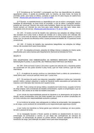 § 3º Considera-se de "prontidão" o empregado que ficar nas dependências da estrada,
aguardando ordens. A escala de prontidão será, no máximo, de doze horas. As horas de
prontidão serão, para todos os efeitos, contadas à razão de 2/3 (dois terços) do salário-hora
normal . (Restaurado pelo Decreto-lei n º 5, de 4.4.1966)

       § 4º Quando, no estabelecimento ou dependência em que se achar o empregado, houver
facilidade de alimentação, as doze horas do prontidão, a que se refere o parágrafo anterior,
poderão ser contínuas. Quando não existir essa facilidade, depois de seis horas de prontidão,
haverá sempre um intervalo de uma hora para cada refeição, que não será, nesse caso,
computada como de serviço. (Restaurado pelo Decreto-lei n º 5, de 4.4.1966)

      Art. 245 - O horário normal de trabalho dos cabineiros nas estações de tráfego intenso
não excederá de 8 (oito) horas e deverá ser dividido em 2 (dois) turnos com intervalo não
inferior a 1 (uma) hora de repouso, não podendo nenhum turno ter duração superior a 5 (cinco)
horas, com um período de descanso entre 2 (duas) jornadas de trabalho de 14 (quatorze) horas
consecutivas.

      Art. 246 - O horário de trabalho dos operadores telegrafistas nas estações de tráfego
intenso não excederá de 6 (seis) horas diárias.

     Art. 247 - As estações principais, estações de tráfego intenso e estações do interior serão
classificadas para cada empresa pelo Departamento Nacional da Estradas de Ferro.

SEÇÃO VI

DAS EQUIPAGENS DAS EMBARCAÇÕES DA MARINHA MERCANTE NACIONAL, DE
NAVEGAÇÃO FLUVIAL E LACUSTRE, DO TRÁFEGO NOS PORTOS E DA PESCA

     Art. 248 - Entre as horas 0 (zero) e 24 (vinte e quatro) de cada dia civil, o tripulante poderá
ser conservado em seu posto durante 8 (oito) horas, quer de modo contínuo, quer de modo
intermitente.

     § 1º - A exigência do serviço contínuo ou intermitente ficará a critério do comandante e,
neste último caso, nunca por período menor que 1 (uma) hora.

     § 2º - Os serviços de quarto nas máquinas, passadiço, vigilância e outros que, consoante
parecer médico, possam prejudicar a saúde do tripulante serão executados por períodos não
maiores e com intervalos não menores de 4 (quatro) horas.

     Art. 249 - Todo o tempo de serviço efetivo, excedente de 8 (oito) horas, ocupado na forma
do artigo anterior, será considerado de trabalho extraordinário, sujeito à compensação a que se
refere o art. 250, exceto se se tratar de trabalho executado:

     a) em virtude de responsabilidade pessoal do tripulante e no desempenho de funções de
direção, sendo consideradas como tais todas aquelas que a bordo se achem constituídas em
um único indivíduo com responsabilidade exclusiva e pessoal;

     b) na iminência de perigo, para salvaguarda ou defesa da embarcação, dos passageiros,
ou da carga, a juízo exclusivo do comandante ou do responsável pela segurança a bordo;

     c) por motivo de manobras ou fainas gerais que reclamem a presença, em seus postos,
de todo o pessoal de bordo;

     d) na navegação lacustre e fluvial, quando se destina ao abastecimento do navio ou
embarcação de combustível e rancho, ou por efeito das contingências da natureza da
navegação, na transposição de passos ou pontos difíceis, inclusive operações de alívio ou
transbordo de carga, para obtenção de calado menor para essa transposição.
 
