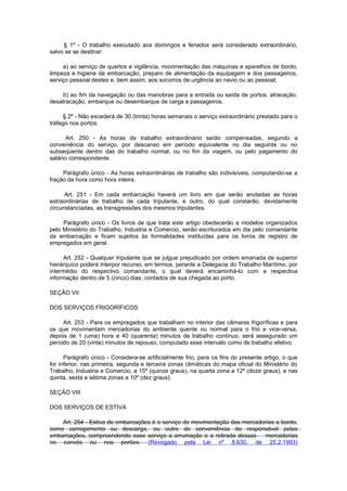 § 1º - O trabalho executado aos domingos e feriados será considerado extraordinário,
salvo se se destinar:

     a) ao serviço de quartos e vigilância, movimentação das máquinas e aparelhos de bordo,
limpeza e higiene da embarcação, preparo de alimentação da equipagem e dos passageiros,
serviço pessoal destes e, bem assim, aos socorros de urgência ao navio ou ao pessoal;

     b) ao fim da navegação ou das manobras para a entrada ou saída de portos, atracação,
desatracação, embarque ou desembarque de carga e passageiros.

     § 2º - Não excederá de 30 (trinta) horas semanais o serviço extraordinário prestado para o
tráfego nos portos.

       Art. 250 - As horas de trabalho extraordinário serão compensadas, segundo a
conveniência do serviço, por descanso em período equivalente no dia seguinte ou no
subseqüente dentro das do trabalho normal, ou no fim da viagem, ou pelo pagamento do
salário correspondente.

     Parágrafo único - As horas extraordinárias de trabalho são indivisíveis, computando-se a
fração de hora como hora inteira.

      Art. 251 - Em cada embarcação haverá um livro em que serão anotadas as horas
extraordinárias de trabalho de cada tripulante, e outro, do qual constarão, devidamente
circunstanciadas, as transgressões dos mesmos tripulantes.

     Parágrafo único - Os livros de que trata este artigo obedecerão a modelos organizados
pelo Ministério do Trabalho, Industria e Comercio, serão escriturados em dia pelo comandante
da embarcação e ficam sujeitos às formalidades instituídas para os livros de registro de
empregados em geral.

     Art. 252 - Qualquer tripulante que se julgue prejudicado por ordem emanada de superior
hierárquico poderá interpor recurso, em termos, perante a Delegacia do Trabalho Marítimo, por
intermédio do respectivo comandante, o qual deverá encaminhá-lo com a respectiva
informação dentro de 5 (cinco) dias, contados de sua chegada ao porto.

SEÇÃO VII

DOS SERVIÇOS FRIGORÍFICOS

     Art. 253 - Para os empregados que trabalham no interior das câmaras frigoríficas e para
os que movimentam mercadorias do ambiente quente ou normal para o frio e vice-versa,
depois de 1 (uma) hora e 40 (quarenta) minutos de trabalho contínuo, será assegurado um
período de 20 (vinte) minutos de repouso, computado esse intervalo como de trabalho efetivo.

      Parágrafo único - Considera-se artificialmente frio, para os fins do presente artigo, o que
for inferior, nas primeira, segunda e terceira zonas climáticas do mapa oficial do Ministério do
Trabalho, Industria e Comercio, a 15º (quinze graus), na quarta zona a 12º (doze graus), e nas
quinta, sexta e sétima zonas a 10º (dez graus).

SEÇÃO VIII

DOS SERVIÇOS DE ESTIVA

    Art. 254 - Estiva de embarcações é o serviço de movimentação das mercadorias a bordo,
como carregamento ou descarga, ou outro de conveniência do responsável pelas
embarcações, compreendendo esse serviço a arrumação e a retirada dessas     mercadorias
no convés ou nos porões. (Revogado pela Lei nº 8.630, de 25.2.1993)
 