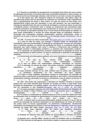 § 1º Quando as operações do carregamento ou descarga forem feitas dos cais e pontos
de cabotagem para bordo, ou de bordo para essas construções portuárias, e estiva começa, ou
termina no convés da embarcação atracada, onde termina ou se inicia o serviço de capatazia.
      § 2º Nos portos que, pelo respectivo sistema de construção, não podem dispor de
aparelhamento próprio para as operações de embarque de mercadorias, feitas integralmente
com o aparelhamento de bordo e, bem assim, no caso de navios de tipo fluvial, sem
aparelhamento próprio para tais operações, e que não permitem, por sua construção, o
emprego de aparelhamento dos cais ou pontos de acostagem, o serviço de estiva, de que trata
o parágrafo anterior, compreende mais a entrega ou recebimento das mercadorias pelos
operários estivadores aos trabalhadores que movimentam as cargas em terra ou vice-versa.
     § 3º Quando as operações referidas no § 1º forem feitas de embarcações ao costado, ou
para essas embarcações, o serviço da estiva abrange todas as operações, inclusive a
arrumação das mercadorias naquelas embarcações, podendo compreender, ainda, o
transporte de ou para o local do carregamento ou de descarga dessas mercadorias, e de ou
para                                             terra.
      Art. 255 - O serviço de estiva compreende: (Revogado pela Lei nº 8.630, de 25.2.1993)
      a) a mão de obra de estiva, que abrange o trabalho braçal de manipulação das
mercadorias, para sua movimentação ou descarga ou carregamento, ou para sua arrumação,
para o transporte aquático, ou manejo dos guindastes de bordo, e a cautelosa direção das
operações que estas realizam, bem como a abertura e fechamento das escotilhas da
embarcação principal e embarcações auxiliares e a cobertura das embarcações auxiliares.
      b) O suprimento do aparelhamento acessório indispensável à realização de parte do
serviço especializado na alínea anterior, no qual se compreende o destinado à prevenção de
acidentes                                        no                                           trabalho;
     c) o fornecimento de embarcações auxiliares, bem como rebocadores, no caso previsto no
§                     3º                   do                      artigo                      anterior.
          §    1º     Na    mão      de     obra     referida      neste      artigo,    distingue-se:
            a)      a      que       se      realiza        nas        embarcações          principais;
       b) a que se efetua nas embarcações auxiliares, alvarengas ou saveiros.
      § 2º A execução do serviço de estiva, nos portos nacionais, competirá a entidades
estivadoras            de         qualquer            das             seguintes            categorias:
                a)          administração             dos              portos            organizados;
      b) caixa portuária prevista no art. 256, somente para os portos não organizados;
         c)    armadores     diretamente      ou     por     intermédio       de     seus     agentes.
      § 3º Cabe a essas entidades estivadoras, quando se encarreguem da execução do
serviço de estiva, o suprimento do aparelhamento acessório e, bem assim, o fornecimento das
embarcações auxiliares, alvarengas ou saveiros e rebocadores, a que se referem as alíneas "b"
e                      "c"                   deste                        artigo.
      Art. 256 - Nos portos não organizados, o Ministério do Trabalho, Industria e Comércio
poderá criar uma caixa portuária para executar os serviços de estiva, a qual ficará coma
faculdade de desapropriar, por utilidade pública, nos termos da lei, o material fixo e flutuante
que for necessário à sua finalidade.(Revogado pela Lei nº 8.630, de 25.2.1993)
     § 1º As caixas portuárias instituidas por este artigo serão administradas por delegados do
Ministério da Viação e Obras Públicas, com os poderes necessários para a aquisição, ou
desapropriação,             do            material             fixo             e            flutuante.
     § 2º A compra ou indenização do material realizar-se-á com os recursos obtidos por meio
de empréstimo feito no Instituto de Aposentadoria e Pensões da Estiva, amortizavel a prazo
longo        e     juros     de       7%       (sete       por       cento)        ao      ano.
     Art. 257 - A mão de obra na estiva das embarcações, definida na alínea "a" do art. 255 só
poderá ser executada por operários estivadores ou por trabalhadores em estiva de minérios
nos portos onde os houver especializados, de preferência sindicalizados, devidamente
matriculados nas Capitanias dos Portos ou em suas Delegacias ou Agências, exceto nos casos
previstos no artigo 260 desta Seção. (Revogado pela Lei nº 8.630, de 25.2.1993)
        § 1º Para essa matrícula, além de outros, são requisitos essenciais:
            1)       Prova       de       idade         entre       21         e       40         anos;
                       2)                Atestado                     de                   vacinação;
      3) Atestado de robustez física pelo Instituto de Aposentadoria e Pensões da Estiva;
                               4)                            Folha                              corrida;
      5) Quitação com o Serviço Militar, quando se tratar de brasileiro nato ou naturalizado.
     § 2º Para matrícula de estrangeiros, será tambem exigido o comprovante da permanência
 