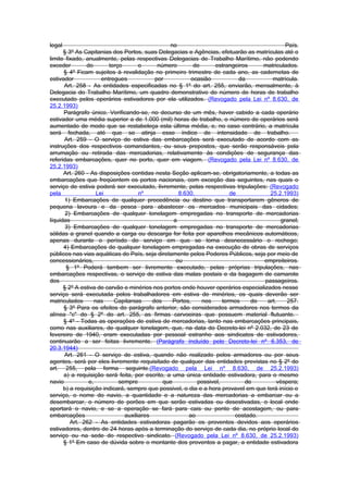 legal                                           no                                          País.
      § 3º As Capitanias dos Portos, suas Delegacias e Agências, efetuarão as matrículas até o
limite fixado, anualmente, pelas respectivas Delegacias de Trabalho Marítimo, não podendo
exceder        do        terço       o      número        de      estrangeiros     matriculados.
      § 4º Ficam sujeitos à revalidação no primeiro trimestre de cada ano, as cadernetas de
estivador             entregues            por           ocasião           da         matrícula.
      Art. 258 - As entidades especificadas no § 1º do art. 255, enviarão, mensalmente, à
Delegacia do Trabalho Marítimo, um quadro demonstrativo do número de horas de trabalho
executado pelos operários estivadores por ela utilizados. (Revogado pela Lei nº 8.630, de
25.2.1993)
      Parágrafo único. Verificando-se, no decurso de um mês, haver cabido a cada operário
estivador uma média superior a de 1.000 (mil) horas de trabalho, o número de operários será
aumentado de modo que se restabeleça esta última média, e, no caso contrário, a matrícula
será fechada, até que se atinja esse índice de intensidade de trabalho.
      Art. 259 - O serviço de estiva das embarcações será executado de acordo com as
instruções dos respectivos comandantes, ou seus prepostos, que serão responsáveis pela
arrumação ou retirada das mercadorias, relativamente às condições de segurança das
referidas embarcações, quer no porto, quer em viagem. (Revogado pela Lei nº 8.630, de
25.2.1993)
      Art. 260 - As disposições contidas nesta Seção aplicam-se, obrigatoriamente, a todas as
embarcações que freqüentem os portos nacionais, com exceção das seguintes, nas quais o
serviço de estiva poderá ser executado, livremente, pelas respectivas tripulações: (Revogado
pela                Lei              nº             8.630,              de           25.2.1993)
       1) Embarcações de qualquer procedência ou destino que transportarem gêneros de
pequena lavoura e da pesca para abastecer os mercados municipais das cidades;
       2) Embarcações de qualquer tonelagem empregadas no transporte de mercadorias
líquidas                                          a                                       granel;
       3) Embarcações de qualquer tonelagem empregadas no transporte de mercadorias
sólidas a granel quando a carga ou descarga for feita por aparelhos mecânicos automáticos,
apenas durante o período do serviço em que se torna desnecessário o rechego;
      4) Embarcações de qualquer tonelagem empregadas na execução de obras de serviços
públicos nas vias aquáticas do País, seja diretamente pelos Poderes Públicos, seja por meio de
concessionários,                                   ou                              empreiteiros.
       § 1º Poderá tambem ser livremente executado, pelas próprias tripulações, nas
embarcações respectivas, o serviço de estiva das malas postais e da bagagem de camarote
dos                                                                                passageiros.
      § 2º A estiva de carvão e minérios nos portos onde houver operários especializados nesse
serviço será executada pelos trabalhadores em estiva de minérios, os quais deverão ser
matriculados       nas     Capitanias     dos     Portos,    nos     termos    do   art.    257.
      § 3º Para os efeitos do parágrafo anterior, são considerados armadores nos termos da
alínea "c" do § 2º do art. 255, as firmas carvoeiras que possuem material flutuante.
      § 4º - Todas as operações de estiva de mercadorias, tanto nas embarcações principais,
como nas auxiliares, de qualquer tonelagem, que, na data do Decreto-lei nº 2.032, de 23 de
fevereiro de 1940, eram executadas por pessoal estranho aos sindicatos de estivadores,
continuarão a ser feitas livremente. (Parágrafo incluído pelo Decreto-lei nº 6.353, de
20.3.1944)
      Art. 261 - O serviço de estiva, quando não realizado pelos armadores ou por seus
agentes, será por eles livremente requisitado de qualquer das entidades previstas no § 2º do
art. 255, pela forma seguinte.(Revogado pela Lei nº 8.630, de 25.2.1993)
      a) a requisição será feita, por escrito, a uma única entidade estivadora, para o mesmo
navio           e,           sempre           que          possivel,         de         véspera;
      b) a requisição indicará, sempre que possivel, o dia e a hora provavel em que terá início o
serviço, o nome do navio, a quantidade e a natureza das mercadorias a embarcar ou a
desembarcar, o número de porões em que serão estivadas ou desestivadas, o local onde
aportará o navio, e se a operação se fará para cais ou ponto de acostagem, ou para
embarcações                    auxiliares               ao                costado.
         Art. 262 - As entidades estivadoras pagarão os proventos devidos aos operários
estivadores, dentro de 24 horas após a terminação do serviço de cada dia, no próprio local do
serviço ou na sede do respectivo sindicato. (Revogado pela Lei nº 8.630, de 25.2.1993)
      § 1º Em caso de dúvida sobre o montante dos proventos a pagar, a entidade estivadora
 