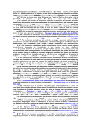 pagará aos operários estivadores a parcela não discutida e depositará o restante, dentro de 24
horas, na Caixa Econômica, ou na Agência ou nas mãos do representante do Banco do Brasil à
ordem              do            Delegado              do              Trabalho               Marítimo.
      § 2º Dirimida a dúvida, será pela Delegacia do Trabalho Marítimo levantada a soma
depositada      e   entregue     a    quem      de    direito     a   parte     que     lhe     couber.
      § 3º A pedido, por escrito, do respectivo sindicato, o Delegado do Trabalho Marítimo
suspenderá, até quitação, o exercício da atividade da entidade estivadora que esteja em débito
comprovado                    para                 com                  os                   operários.
      § 4º O trabalho à noite e aos domingos e feriados será considerado extraordinário e, como
tal, pago com um acréscimo de 25% (vinte e cinco por cento) sobre as taxas ou salários
constantes                  das                 tabelas                  aprovadas.
      Art. 263 - Os armadores responderão, solidariamente com seus agentes, pelas somas por
estes devidas aos operários estivadores. (Revogado pela Lei nº 8.630, de 25.2.1993)
      Art. 264 - O serviço de estiva será executado com o melhor aproveitamento possível dos
guindastes e demais instalações de carga e descarga dos navios e dos portos. (Revogado pela
Lei                   nº                  8.630,                     de                     25.2.1993)
       § 1º As entidades estivadoras só poderão empregar operários estivadores ou
trabalhadores em estiva de minérios, contramestres e contramestres gerais escolhidos entre os
matriculados nas Capitanias dos Portos, tendo preferência os sindicalizados.
       § 2º As entidades estivadoras serão responsaveis pelos roubos, pelas avarias
provavelmente causadas às mercadorias e aos navios em que trabalhem.
      § 3º Quando o serviço de estiva não começar na hora prevista na requisição, sem aviso
aos estivadores antes do engajamento, ou quando for interrompido por motivo de chuva, ou
ainda, quando obrigar a esperas e delongas, devidas à agitação das águas, os operários
engajados perceberão da entidade estivadora, pelo tempo de paralisação ou de espera, a
metade           dos         salários        fixados           na         tabela          competente.
      § 4º Nos portos em que a entrada e saida dos navios dependerem da maré, as esperas ou
delongas que excederem de duas horas, na execução dos serviços de estiva, serão pagos aos
operários estivadores, na base de metade dos salários fixados na tabela competente. A
remuneração aqui prevista não se estenderá aos tripulantes e estivadores que, nos termos do §
4º           do          art.          270,           percebem               salário           mensal.
      § 5º A entidades estivadora fica obrigada a fornecer no devido tempo o aparelhamento
acessório, bem como as embarcações auxiliares e rebocadores indispensáveis à continuidade
do serviço de estiva, devendo, tambem, providenciar, junto à administração dos portos
organizados, relativamente ao lugar no cais, para atracação, bem como aos guindastes,
armazens            e          vagões            que            lhes           cabe           fornecer.
      § 6º Fica a entidade estivadora obrigada a pagar aos operários estivadores os salàrios
correspondentes ao tempo de paralisação em virtude das interrupções decorrentes da falta dos
elementos                  necessários                 ao                   trabalho.
      § 7º - Os contramestres gerais e os contramestres de porão serão de confiança das
entidades estivadoras e pelas mesmas remunerados. (Revogado pela Lei nº 2.872, de
18.9.1956)
      Art. 265 - O número atual de operários estivadores para compor os termos ou turmas em
cada porto, para trabalho em cada porão, convés ou embarcação auxiliar, será previsto e fixado
pela Delegacia do Trabalho Marítimo, tendo em vista a espécie das mercadorias e das
embarcações.         (Revogado         pela       Lei       nº       8.630,       de        25.2.1993)
      § 1º O serviço da estiva nos navios será dirigido, em cada porão, por um contramestre e
chefiado     por    um     ou     mais    contramestres        gerais    para      todo     o    navio.
      § 2º Nas embarcações auxiliares em que a estiva não for feita pelos própios tripulantes
não                                     haverá                                         contramestres.
      § 3º Nas embarcações auxiliares em que a estiva for feita pelos próprios tripulantes o
serviço será dirigido pelo patrão da embarcação, o qual, no caso de ter direito à remuneração
por unidade, perceberá o número de quotas previsto para o contramestre. (Revogado pela Lei
nº                          8.630,                            de                            25.2.1993)
      Art. 266 - Somente terão direito a perceber proventos pelo serviço de mão de obra de
estiva os operários estivadores e os contramestres que estiverem em trabalho efetivo a bordo
de embarcações, ou nos casos expressamente previstos nesta lei.(Revogado pela Lei nº 8.630,
de                                                                                          25.2.1993)
       § 1º Sendo os serviços executados por operários sindicalizados, organizarão os
respectivos sindicatos os rodízios de operários, para que o trabalho caiba, equitativamente a
 